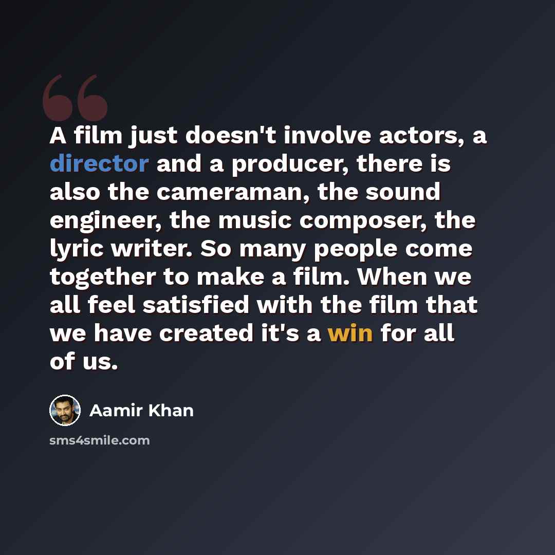 “A film just doesn't involve actors, a director and a producer, there is also the cameraman, the sound engineer, the music composer, the lyric writer. So many people come together to make a film. When we all feel satisfied with the film that we have created it's a win for all of us.” quote by Aamir Khan
