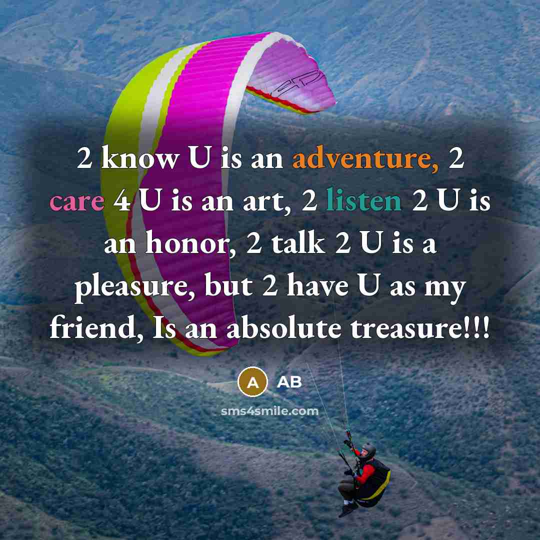 “2 know U is an adventure, 2 care 4 U is an art, 2 listen 2 U is an honor, 2 talk 2 U is a pleasure, but 2 have U as my friend, Is an absolute treasure!!!” quote by AB