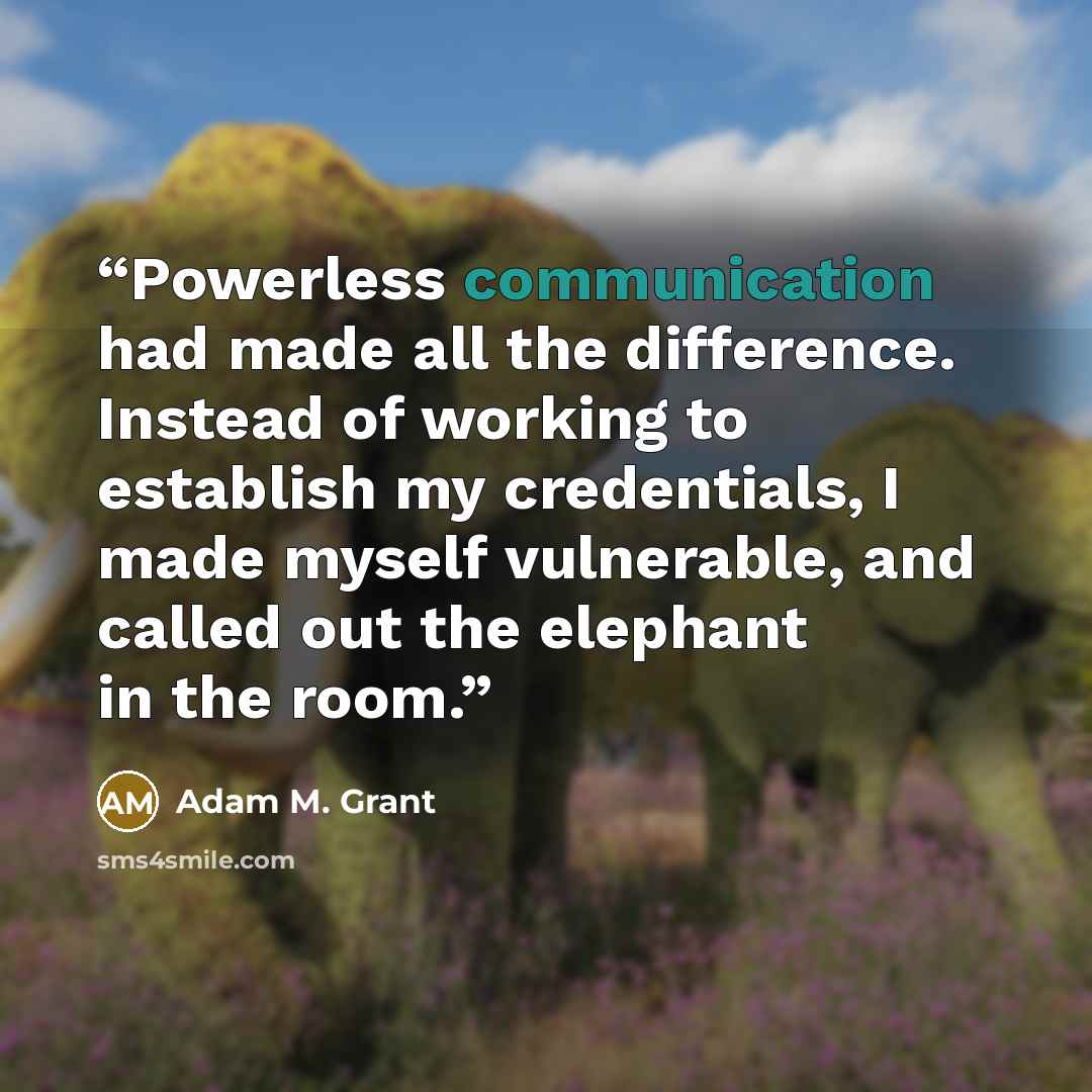 “Powerless communication had made all the difference. Instead of working to establish my credentials, I made myself vulnerable, and called out the elephant in the room.” quote by Adam M. Grant