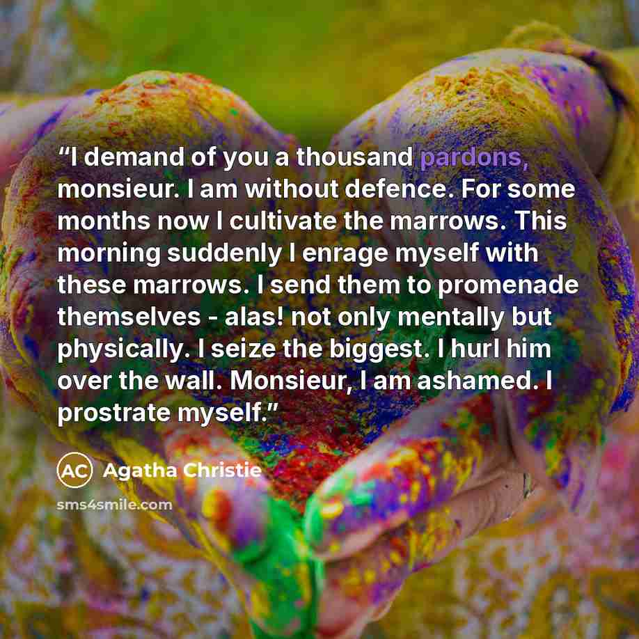 “I demand of you a thousand pardons, monsieur. I am without defence. For some months now I cultivate the marrows. This morning suddenly I enrage myself with these marrows. I send them to promenade themselves - alas! not only mentally but physically. I seize the biggest. I hurl him over the wall…” quote by Agatha Christie