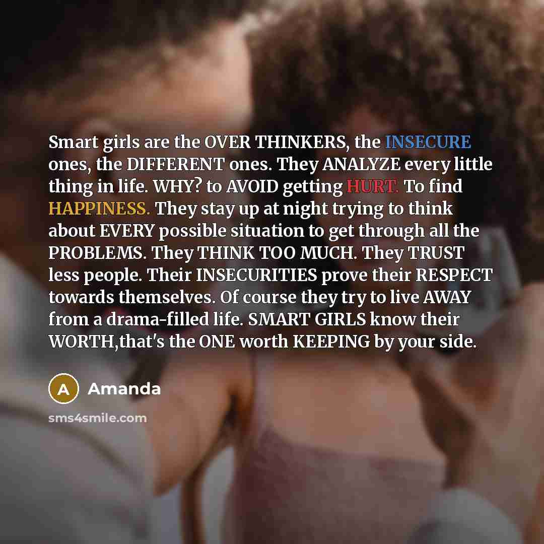 “Smart girls are the OVER THINKERS, the INSECURE ones, the DIFFERENT ones. They ANALYZE every little thing in life. WHY? to AVOID getting HURT. To find HAPPINESS. They stay up at night trying to think about EVERY possible situation to get through all the PROBLEMS. They THINK TOO MUCH. They TRUST…” quote by Amanda