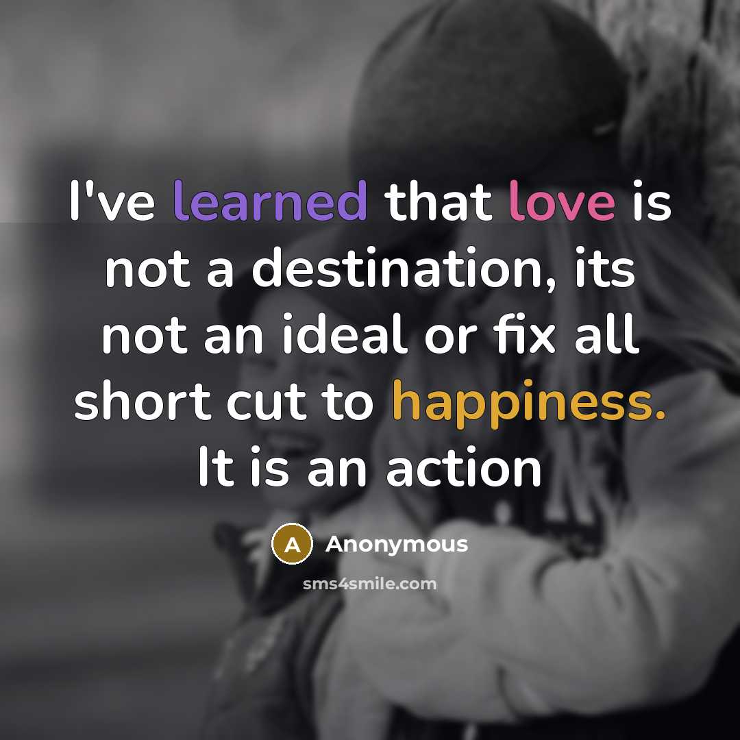 “I've learned that love is not a destination, its not an ideal or fix all short cut to happiness. It is an action” quote by Anonymous