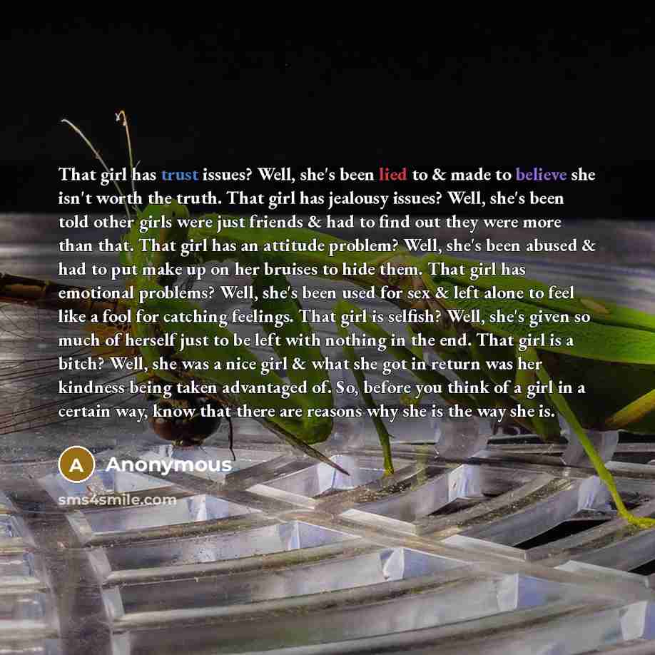 “That girl has trust issues? Well, she's been lied to & made to believe she isn't worth the truth. That girl has jealousy issues? Well, she's been told other girls were just friends & had to find out they were more than that. That girl has an attitude problem? Well, she's been abused & had to put…” quote by Anonymous