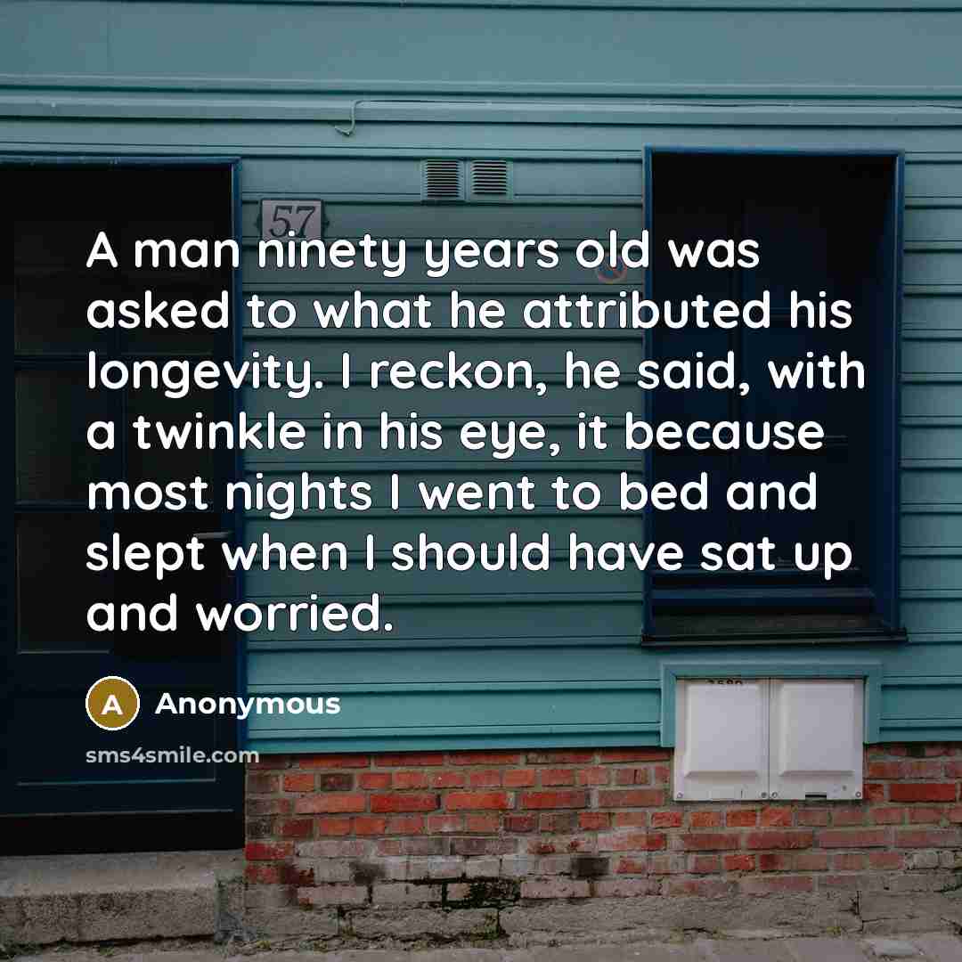 “A man ninety years old was asked to what he attributed his longevity. I reckon, he said, with a twinkle in his eye, it because most nights I went to bed and slept when I should have sat up and worried.” quote by Anonymous