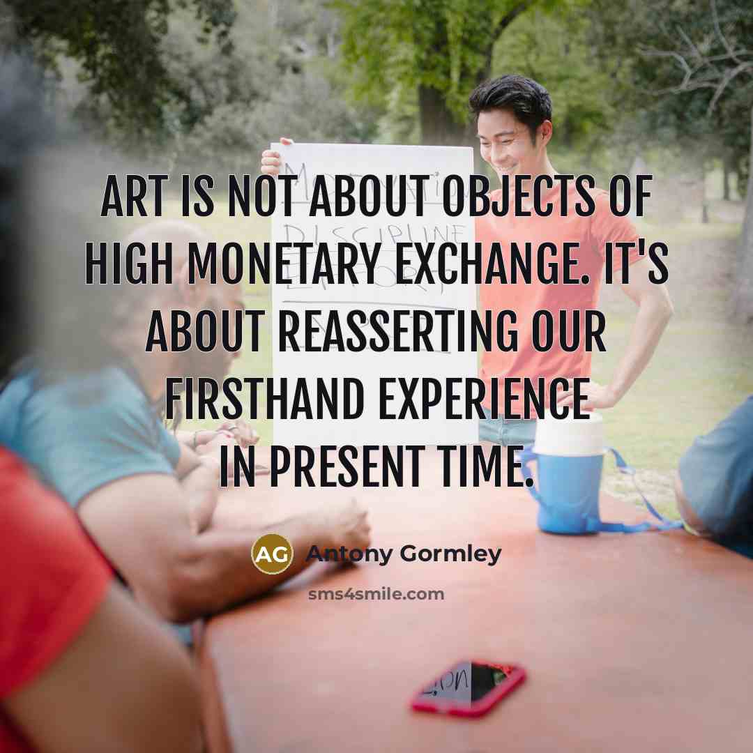 “Art is not about objects of high monetary exchange. It's about reasserting our firsthand experience in present time.” quote by Antony Gormley