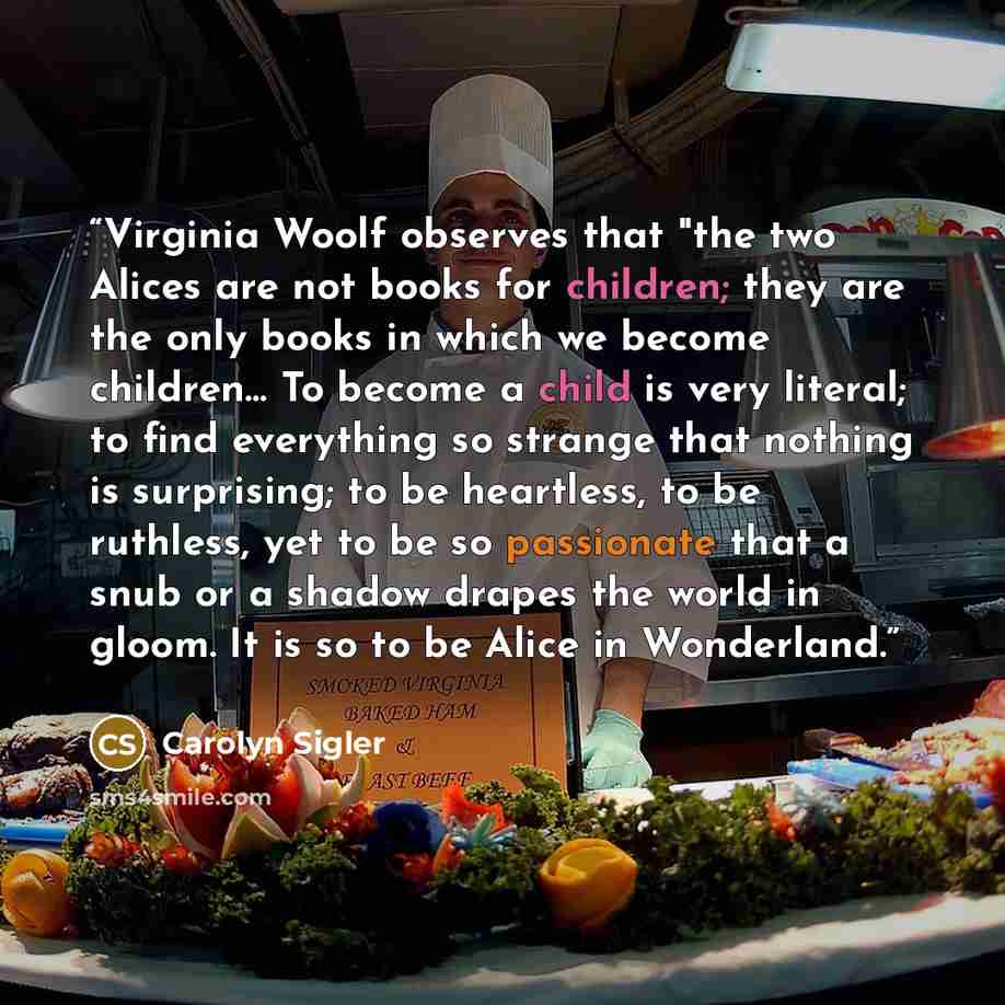 “Virginia Woolf observes that "the two Alices are not books for children; they are the only books in which we become children… To become a child is very literal; to find everything so strange that nothing is surprising; to be heartless, to be ruthless, yet to be so passionate that a snub or a…” quote by Carolyn Sigler