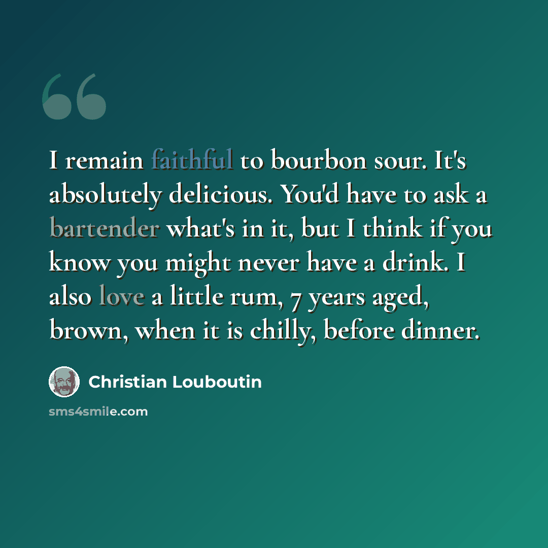 “I remain faithful to bourbon sour. It's absolutely delicious. You'd have to ask a bartender what's in it, but I think if you know you might never have a drink. I also love a little rum, 7 years aged, brown, when it is chilly, before dinner.” quote by Christian Louboutin
