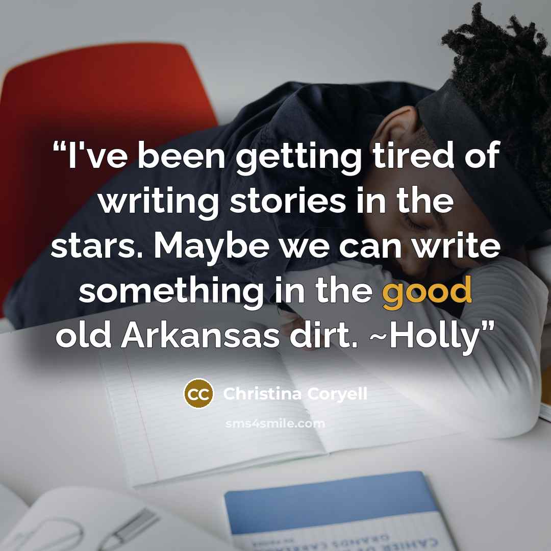 “I've been getting tired of writing stories in the stars. Maybe we can write something in the good old Arkansas dirt. ~Holly” quote by Christina Coryell