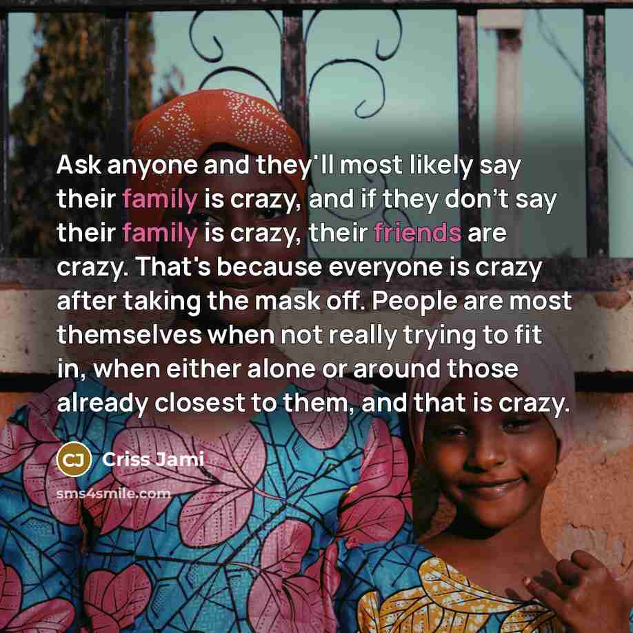 “Ask anyone and they'll most likely say their family is crazy, and if they don't say their family is crazy, their friends are crazy. That's because everyone is crazy after taking the mask off. People are most themselves when not really trying to fit in, when either alone or around those already…” quote by Criss Jami