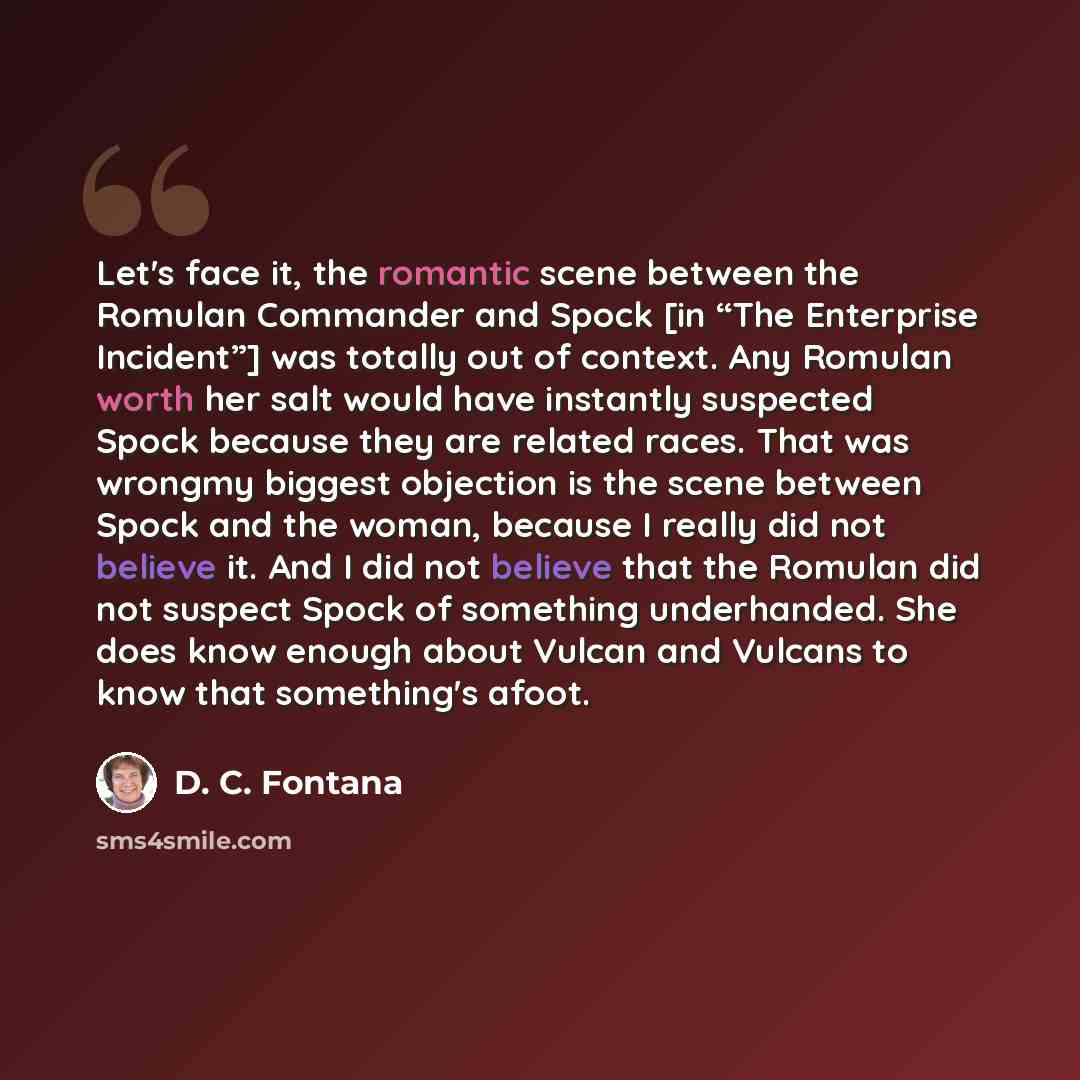 “Let's face it, the romantic scene between the Romulan Commander and Spock [in “The Enterprise Incident”] was totally out of context. Any Romulan worth her salt would have instantly suspected Spock because they are related races. That was wrongmy biggest objection is the scene between Spock and the…” quote by D. C. Fontana