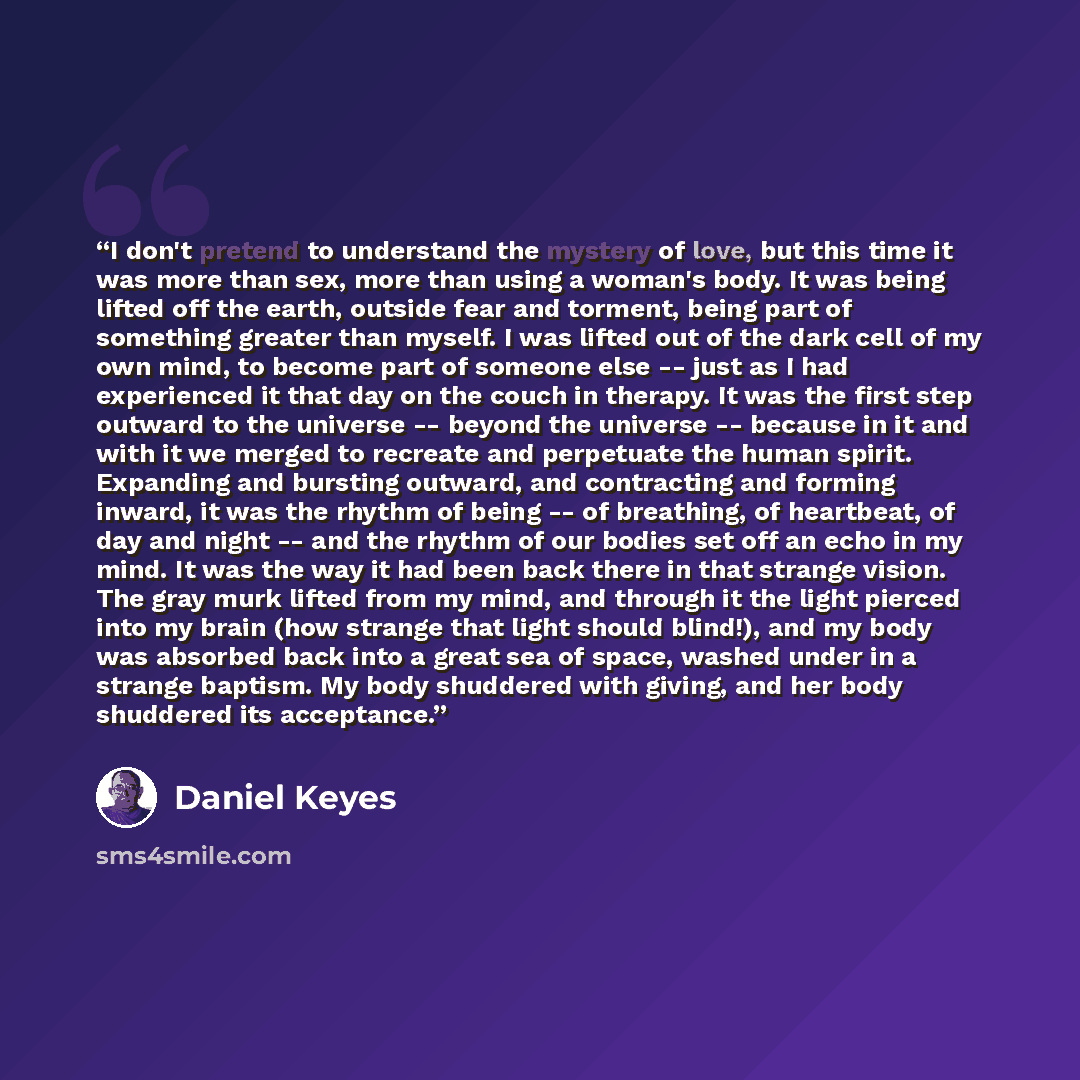 “I don't pretend to understand the mystery of love, but this time it was more than sex, more than using a woman's body. It was being lifted off the earth, outside fear and torment, being part of something greater than myself. I was lifted out of the dark cell of my own mind, to become part of…” quote by Daniel Keyes