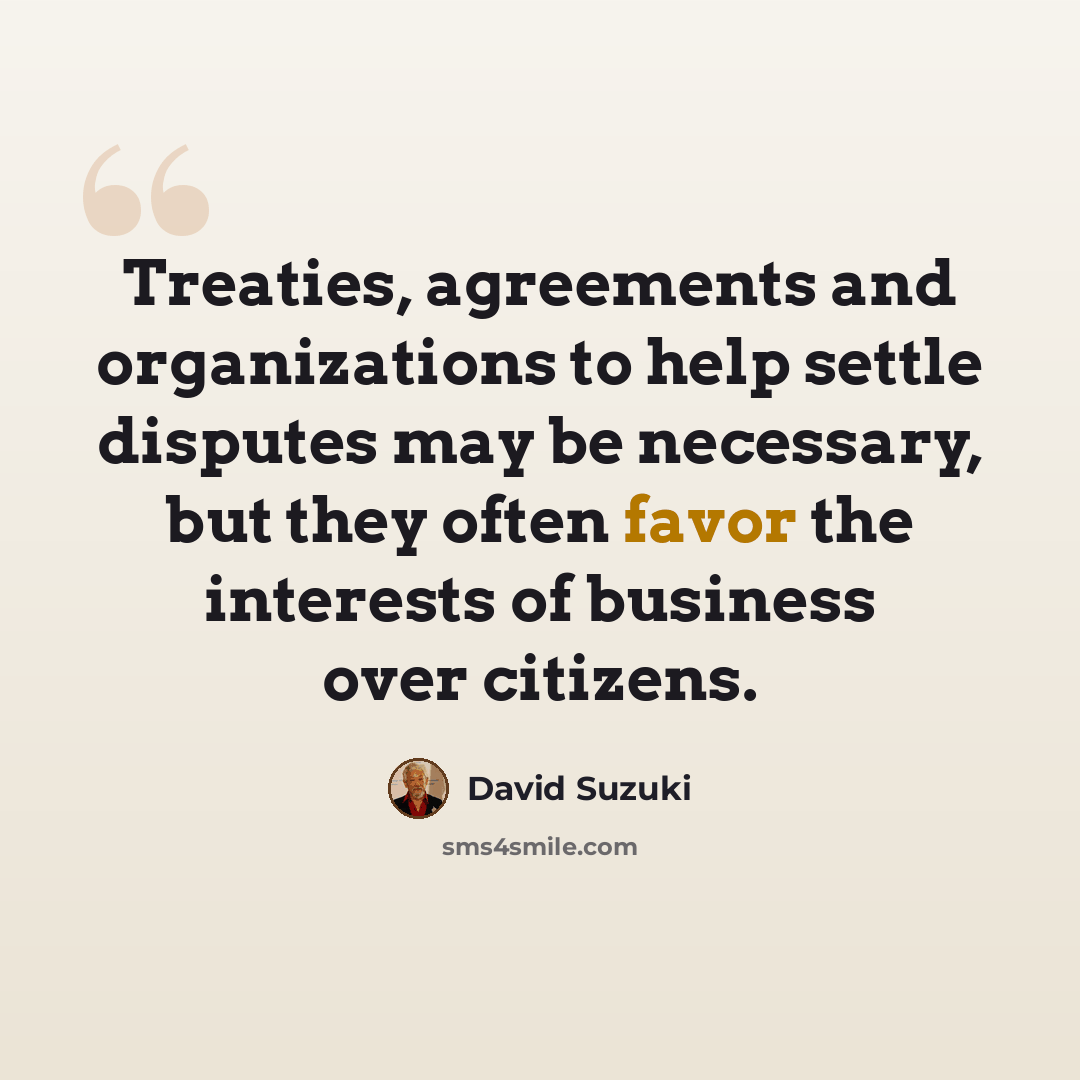 “Treaties, agreements and organizations to help settle disputes may be necessary, but they often favor the interests of business over citizens.” quote by David Suzuki