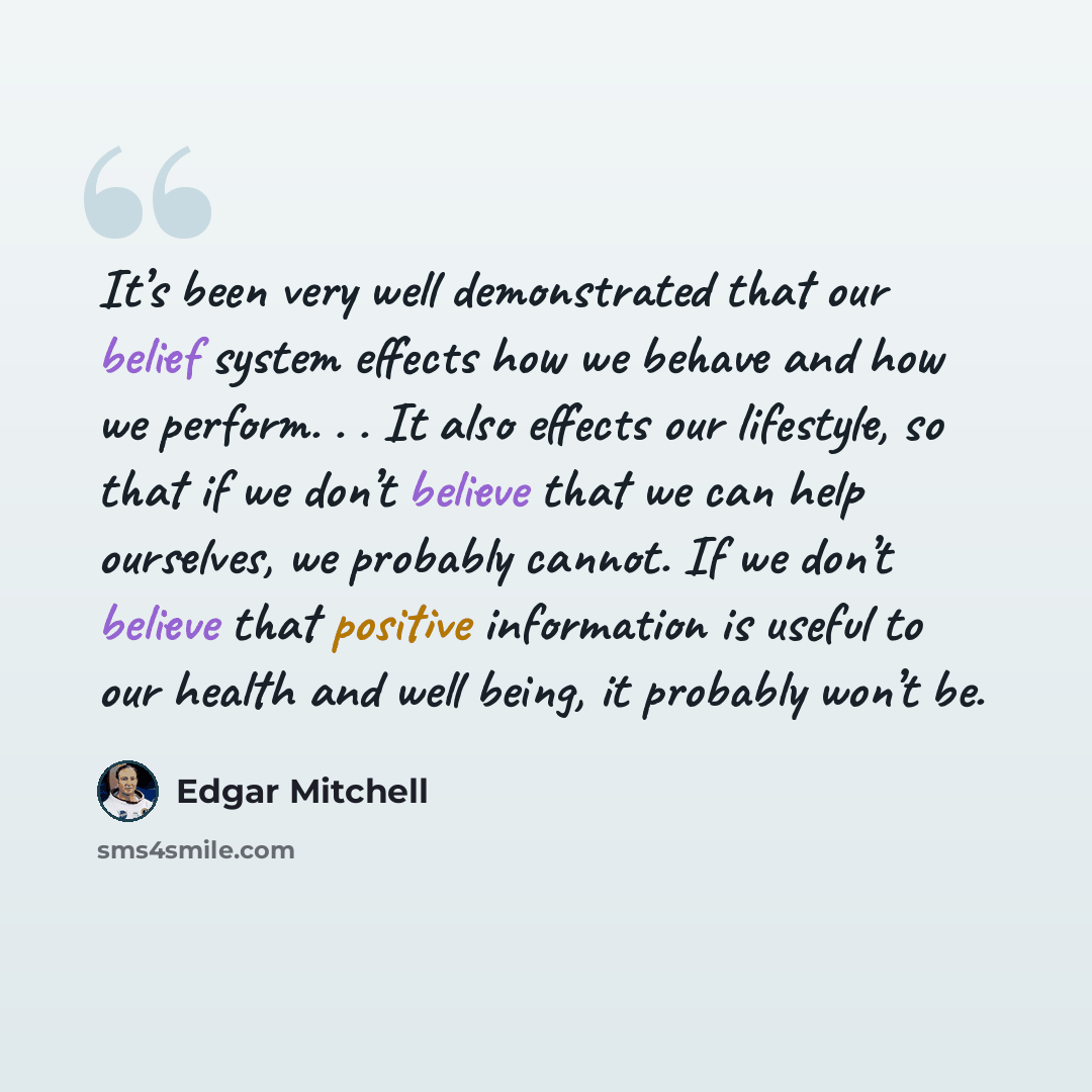 “It’s been very well demonstrated that our belief system effects how we behave and how we perform. . . It also effects our lifestyle, so that if we don’t believe that we can help ourselves, we probably cannot. If we don’t believe that positive information is useful to our health and well being, it…” quote by Edgar Mitchell