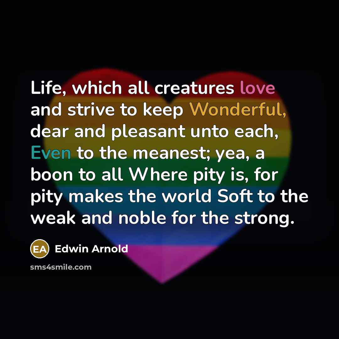 “Life, which all creatures love and strive to keep Wonderful, dear and pleasant unto each, Even to the meanest; yea, a boon to all Where pity is, for pity makes the world Soft to the weak and noble for the strong.” quote by Edwin Arnold