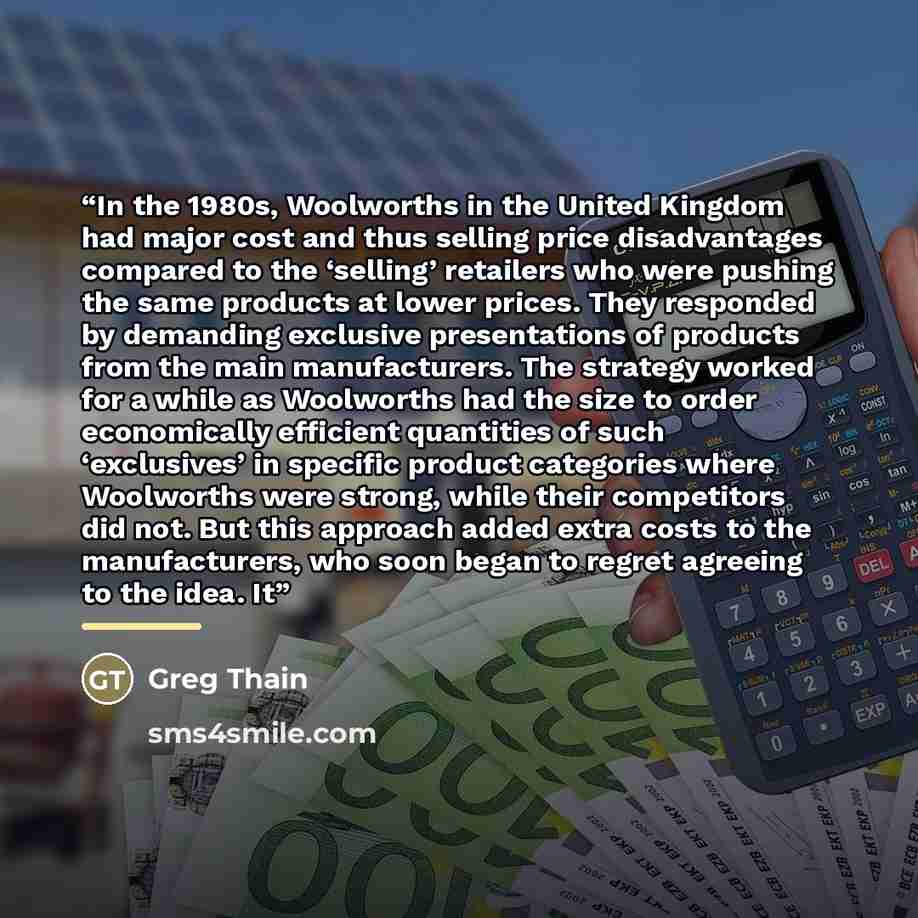 “In the 1980s, Woolworths in the United Kingdom had major cost and thus selling price disadvantages compared to the ‘selling’ retailers who were pushing the same products at lower prices. They responded by demanding exclusive presentations of products from the main manufacturers. The strategy…” quote by Greg Thain