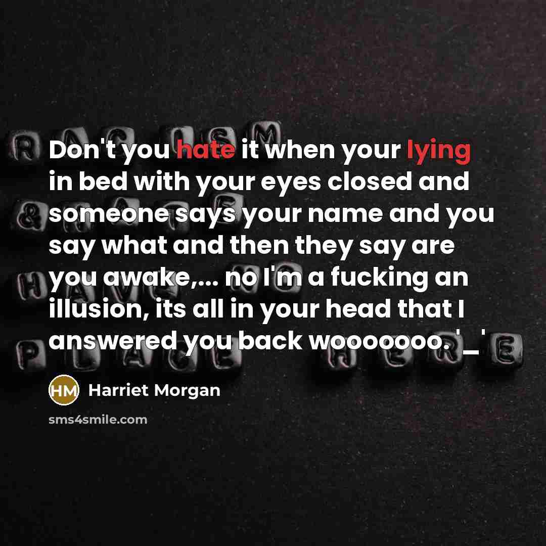 “Don't you hate it when your lying in bed with your eyes closed and someone says your name and you say what and then they say are you awake,... no I'm a fucking an illusion, its all in your head that I answered you back wooooooo. '_'” quote by Harriet Morgan