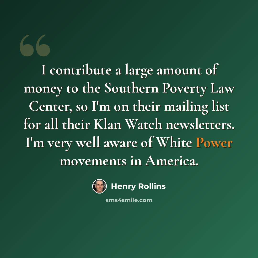 “I contribute a large amount of money to the Southern Poverty Law Center, so I'm on their mailing list for all their Klan Watch newsletters. I'm very well aware of White Power movements in America.” quote by Henry Rollins