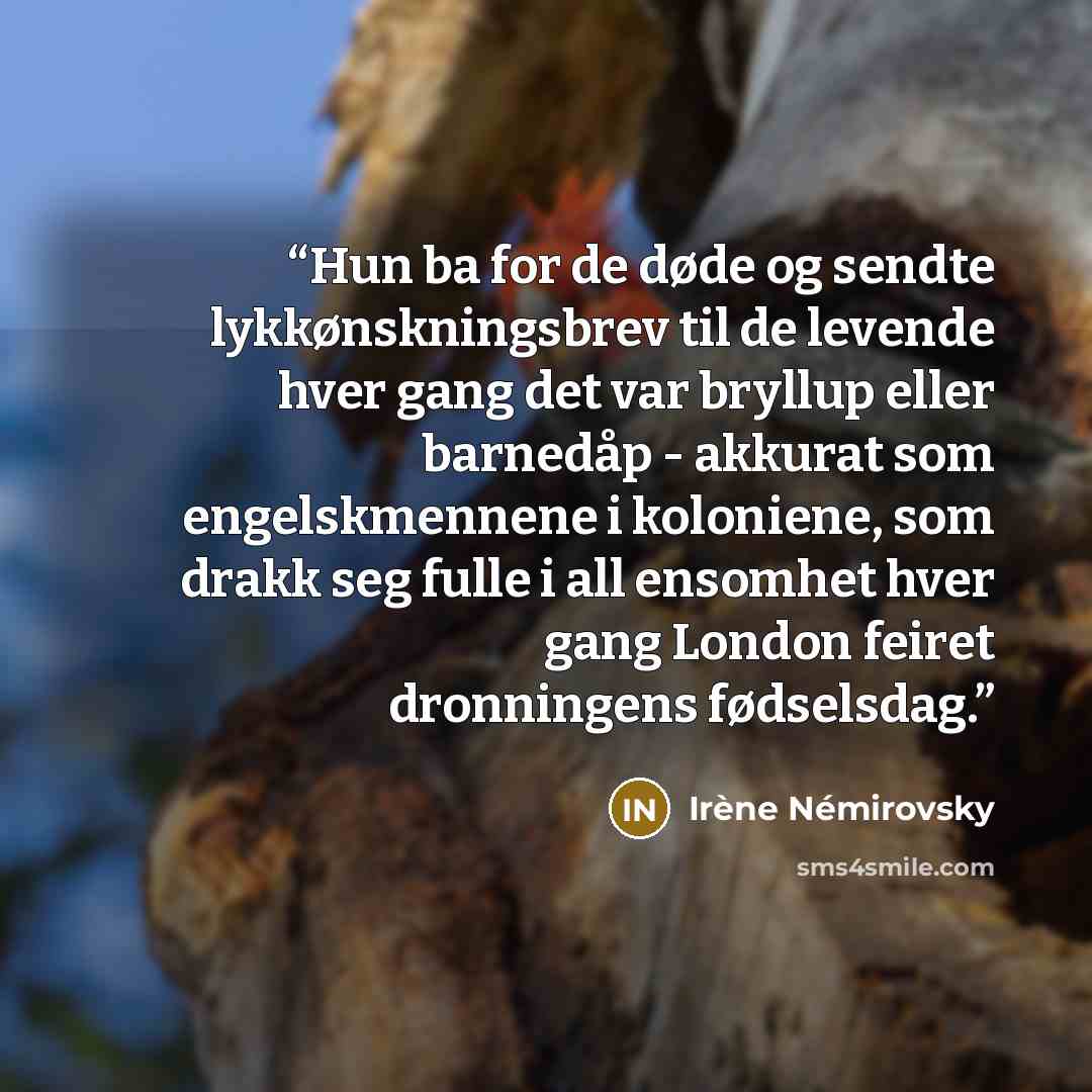“Hun ba for de døde og sendte lykkønskningsbrev til de levende hver gang det var bryllup eller barnedåp - akkurat som engelskmennene i koloniene, som drakk seg fulle i all ensomhet hver gang London feiret dronningens fødselsdag.” quote by Irène Némirovsky