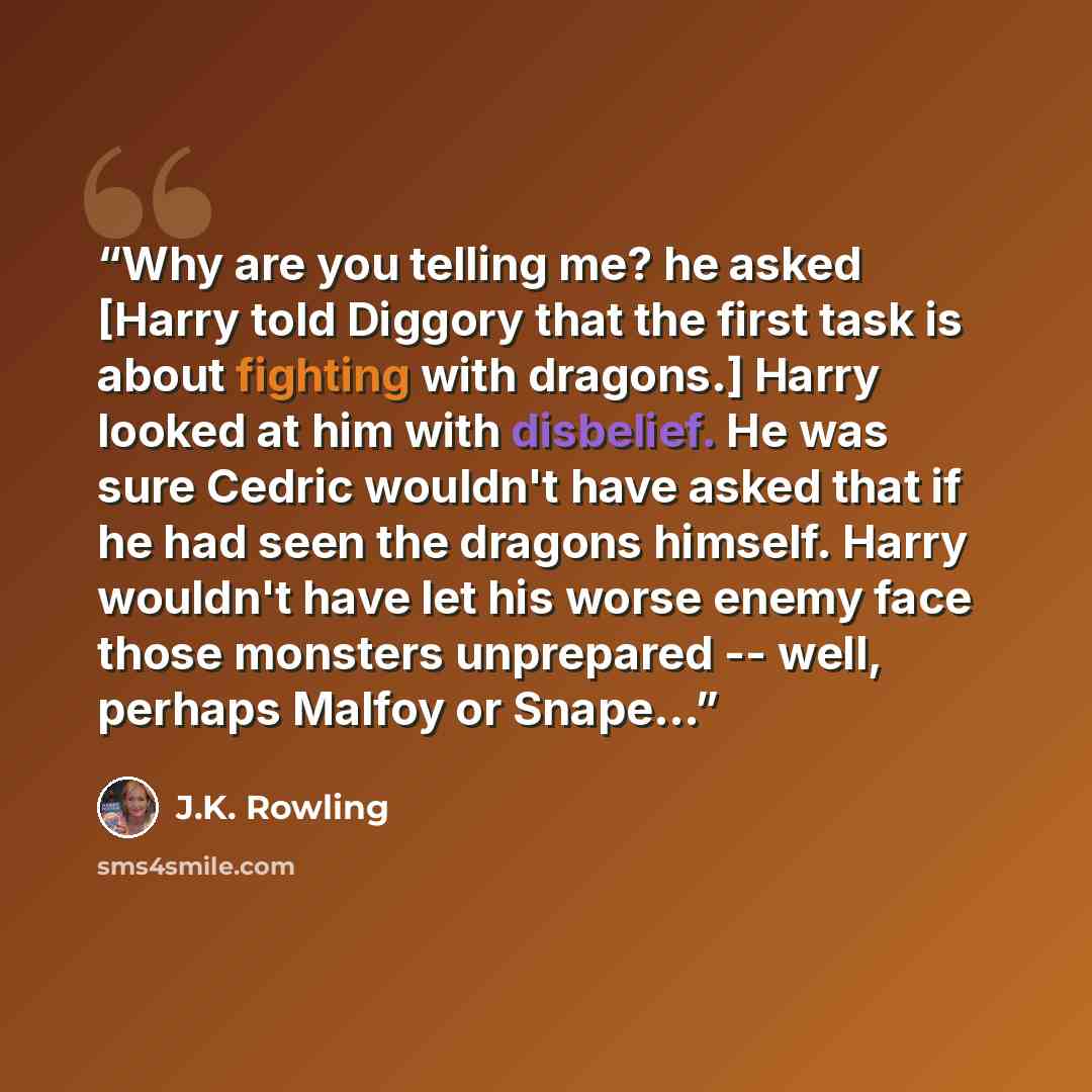 “Why are you telling me? he asked [Harry told Diggory that the first task is about fighting with dragons.] Harry looked at him with disbelief. He was sure Cedric wouldn't have asked that if he had seen the dragons himself. Harry wouldn't have let his worse enemy face those monsters unprepared…” quote by J.K. Rowling