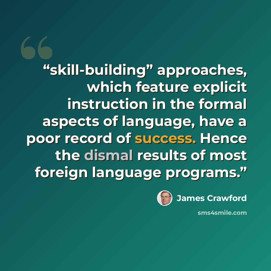“skill-building” approaches, which feature explicit instruction in the formal aspects of language, have a poor record of success. Hence the dismal results of most foreign language programs.” quote by James Crawford