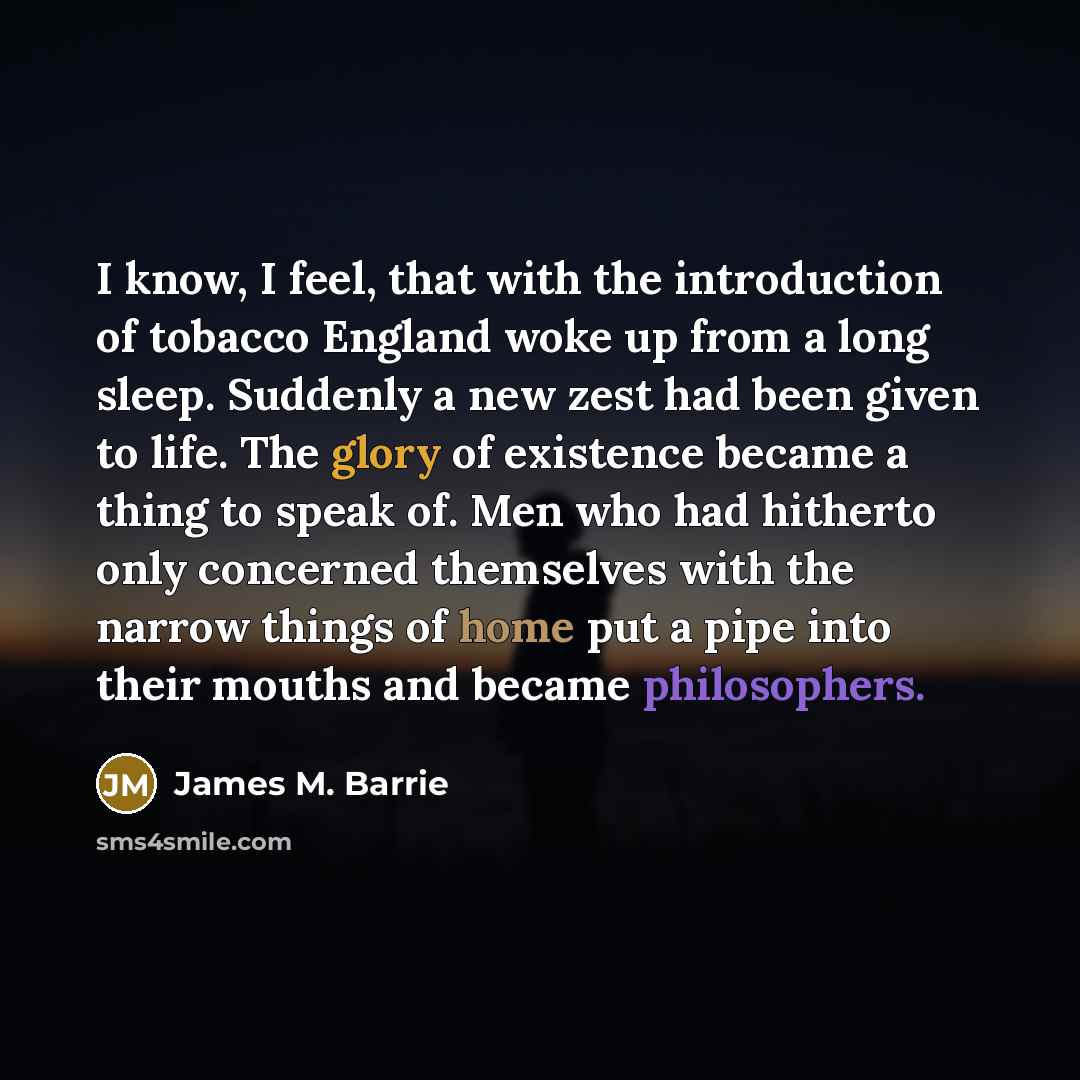 “I know, I feel, that with the introduction of tobacco England woke up from a long sleep. Suddenly a new zest had been given to life. The glory of existence became a thing to speak of. Men who had hitherto only concerned themselves with the narrow things of home put a pipe into their mouths and…” quote by James M. Barrie