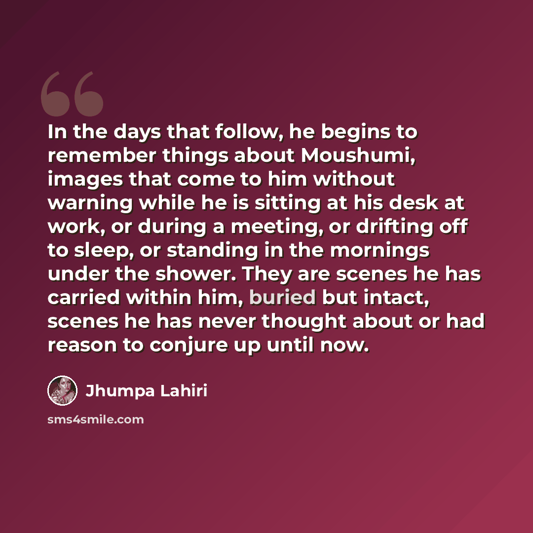 “In the days that follow, he begins to remember things about Moushumi, images that come to him without warning while he is sitting at his desk at work, or during a meeting, or drifting off to sleep, or standing in the mornings under the shower. They are scenes he has carried within him, buried but…” quote by Jhumpa Lahiri