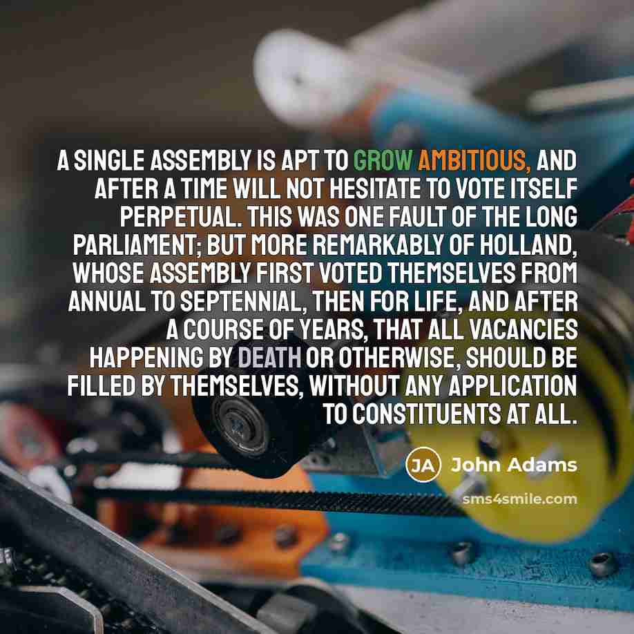 “A single assembly is apt to grow ambitious, and after a time will not hesitate to vote itself perpetual. This was one fault of the Long Parliament; but more remarkably of Holland, whose assembly first voted themselves from annual to septennial, then for life, and after a course of years, that all…” quote by John Adams