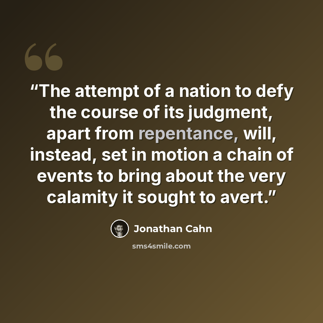 “The attempt of a nation to defy the course of its judgment, apart from repentance, will, instead, set in motion a chain of events to bring about the very calamity it sought to avert.” quote by Jonathan Cahn