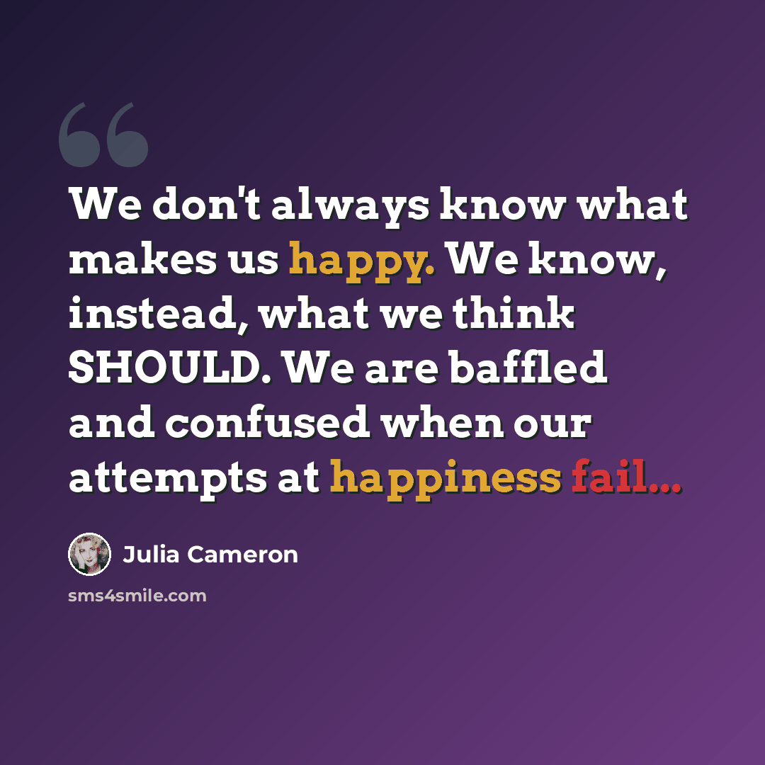 “We don't always know what makes us happy. We know, instead, what we think SHOULD. We are baffled and confused when our attempts at happiness fail...” quote by Julia Cameron