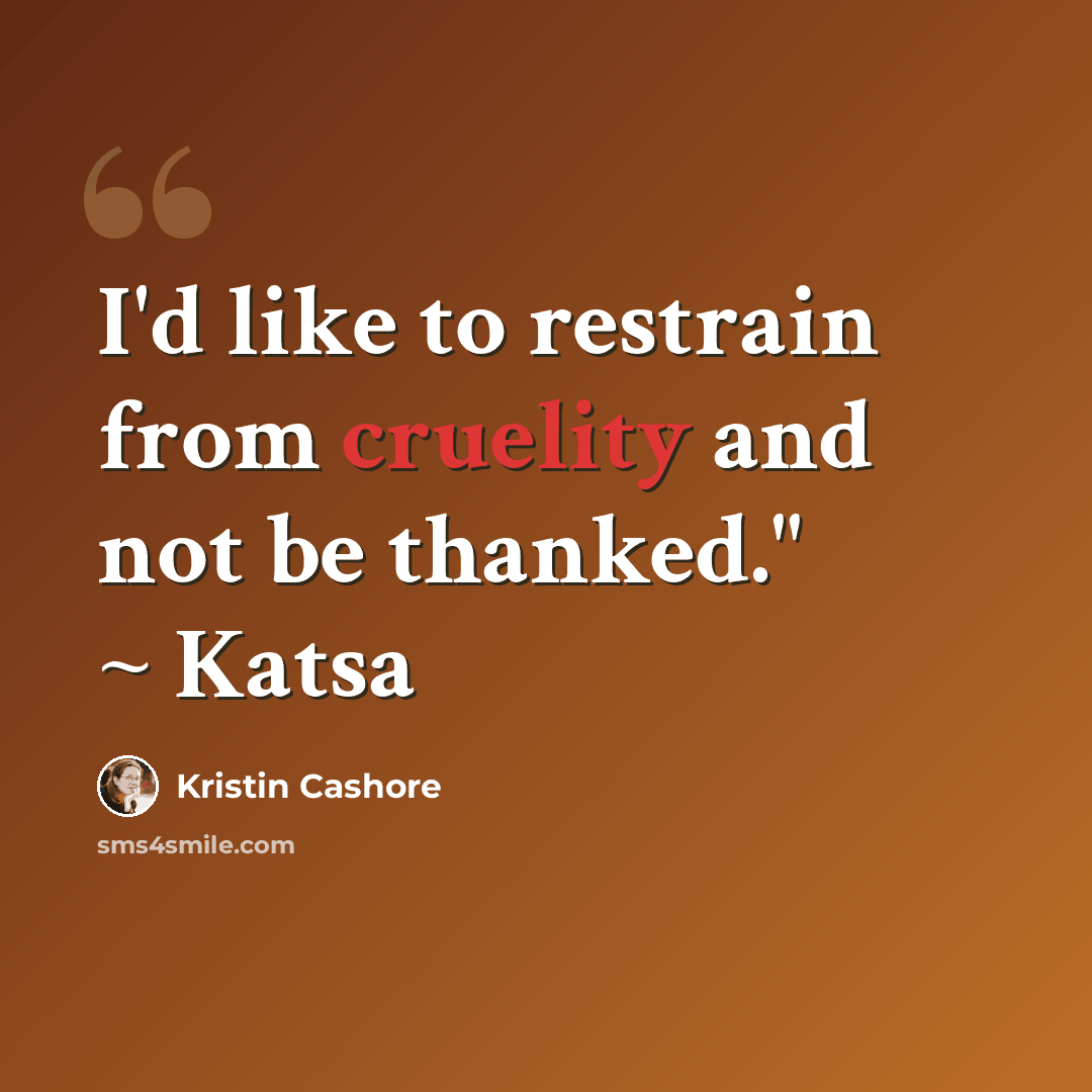 “I'd like to restrain from cruelity and not be thanked." ~ Katsa” quote by Kristin Cashore
