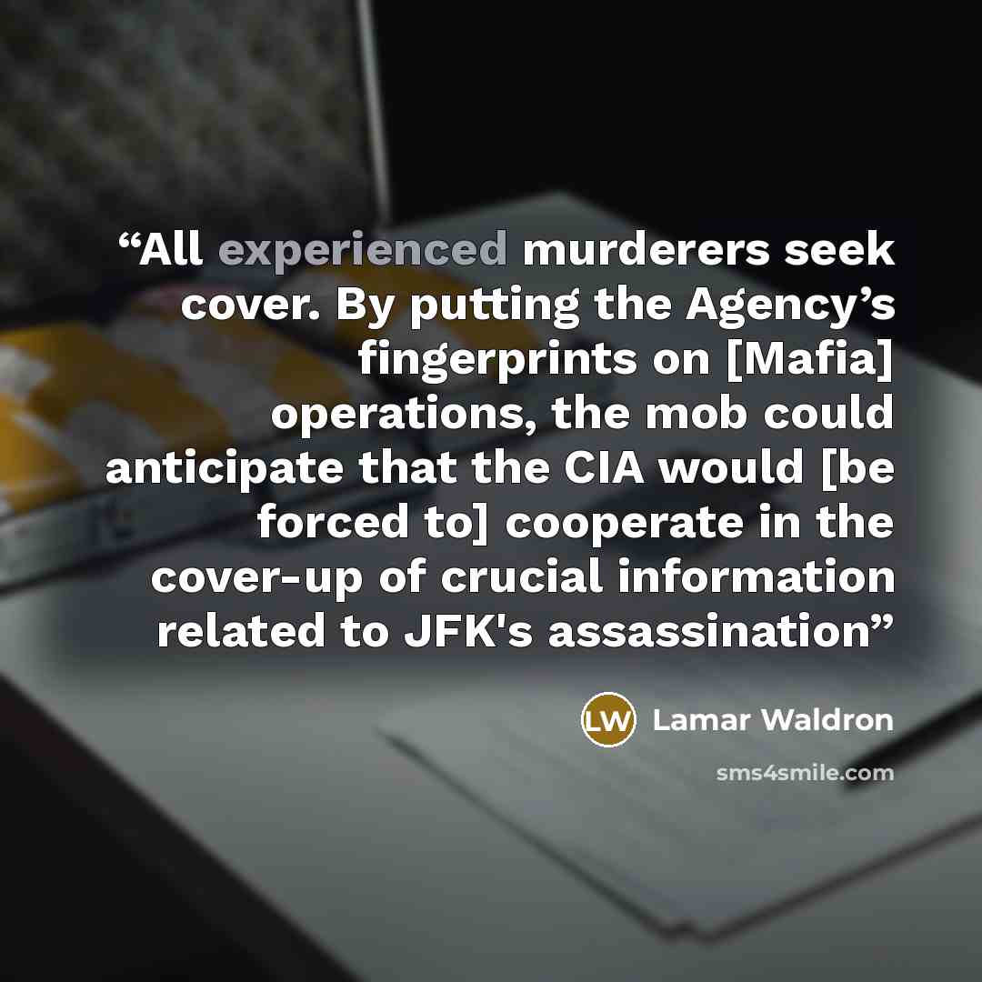 “All experienced murderers seek cover. By putting the Agency’s fingerprints on [Mafia] operations, the mob could anticipate that the CIA would [be forced to] cooperate in the cover-up of crucial information related to JFK's assassination” quote by Lamar Waldron
