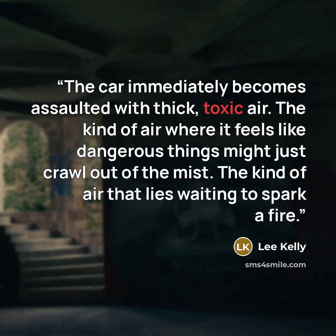 “The car immediately becomes assaulted with thick, toxic air. The kind of air where it feels like dangerous things might just crawl out of the mist. The kind of air that lies waiting to spark a fire.” quote by Lee Kelly