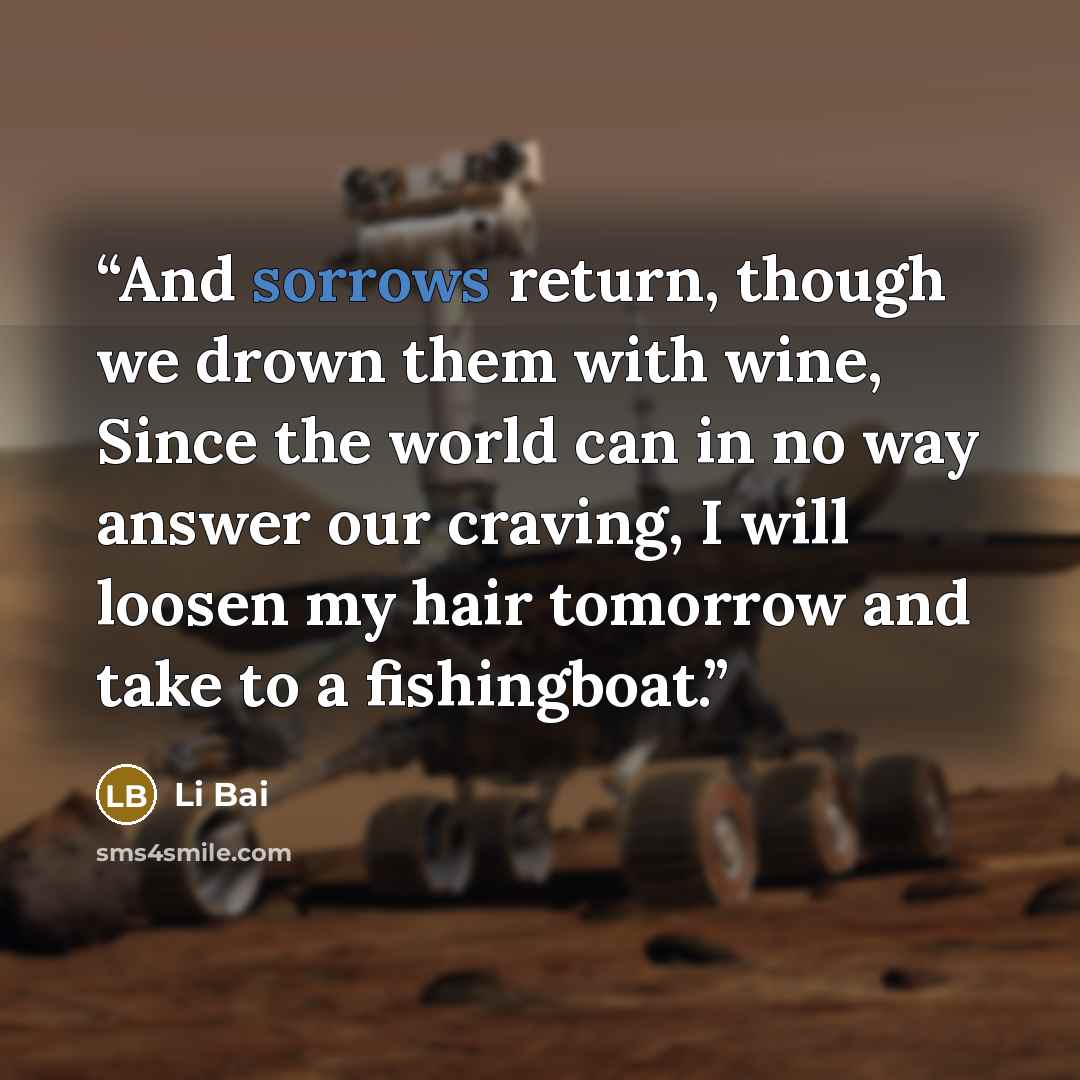 “And sorrows return, though we drown them with wine, Since the world can in no way answer our craving, I will loosen my hair tomorrow and take to a fishingboat.” quote by Li Bai