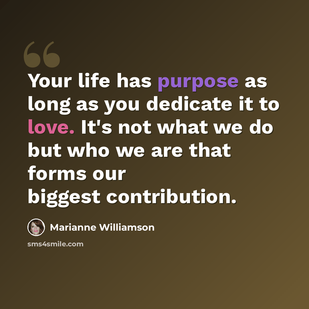 “Your life has purpose as long as you dedicate it to love. It's not what we do but who we are that forms our biggest contribution.” quote by Marianne Williamson