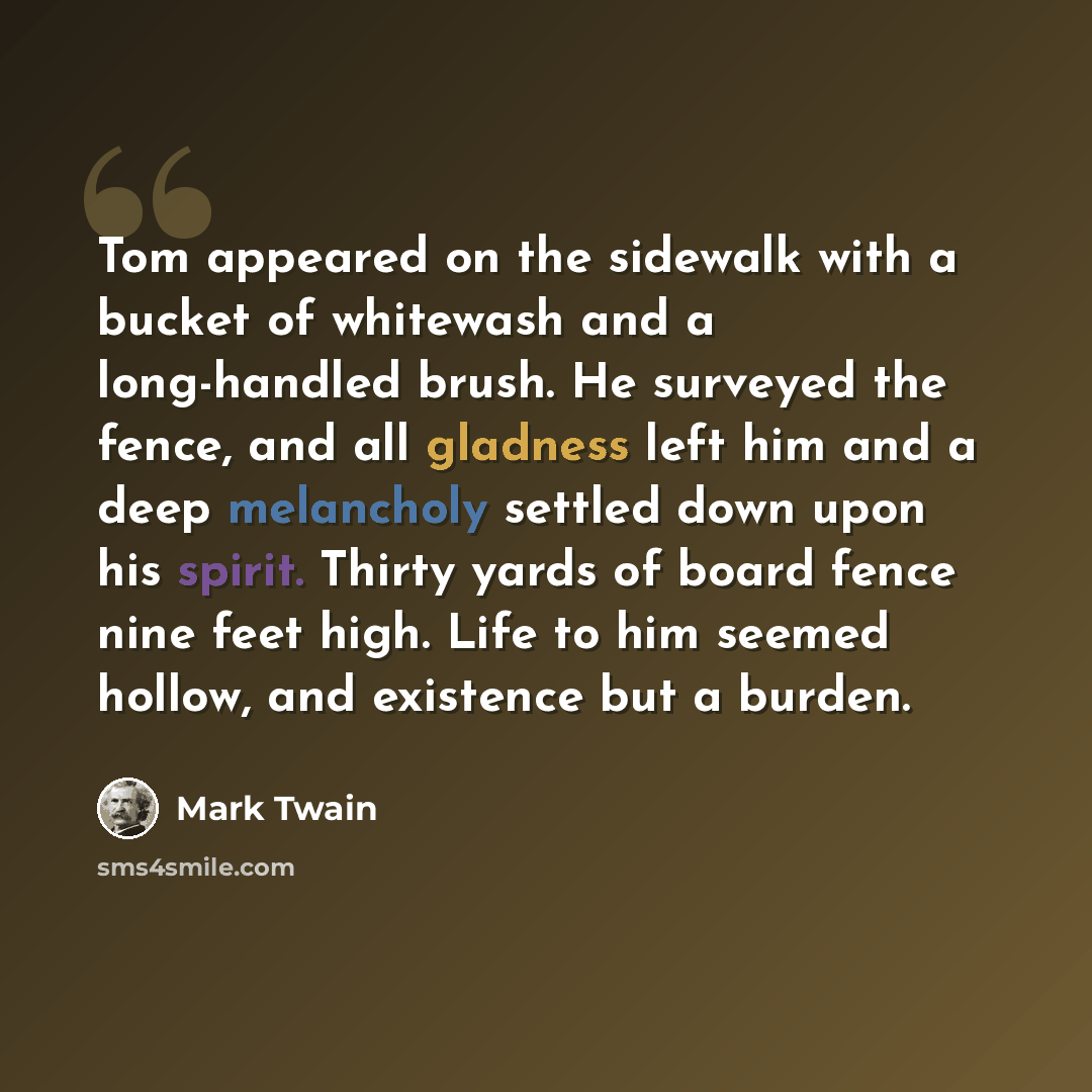 “Tom appeared on the sidewalk with a bucket of whitewash and a long-handled brush. He surveyed the fence, and all gladness left him and a deep melancholy settled down upon his spirit. Thirty yards of board fence nine feet high. Life to him seemed hollow, and existence but a burden.” quote by Mark Twain