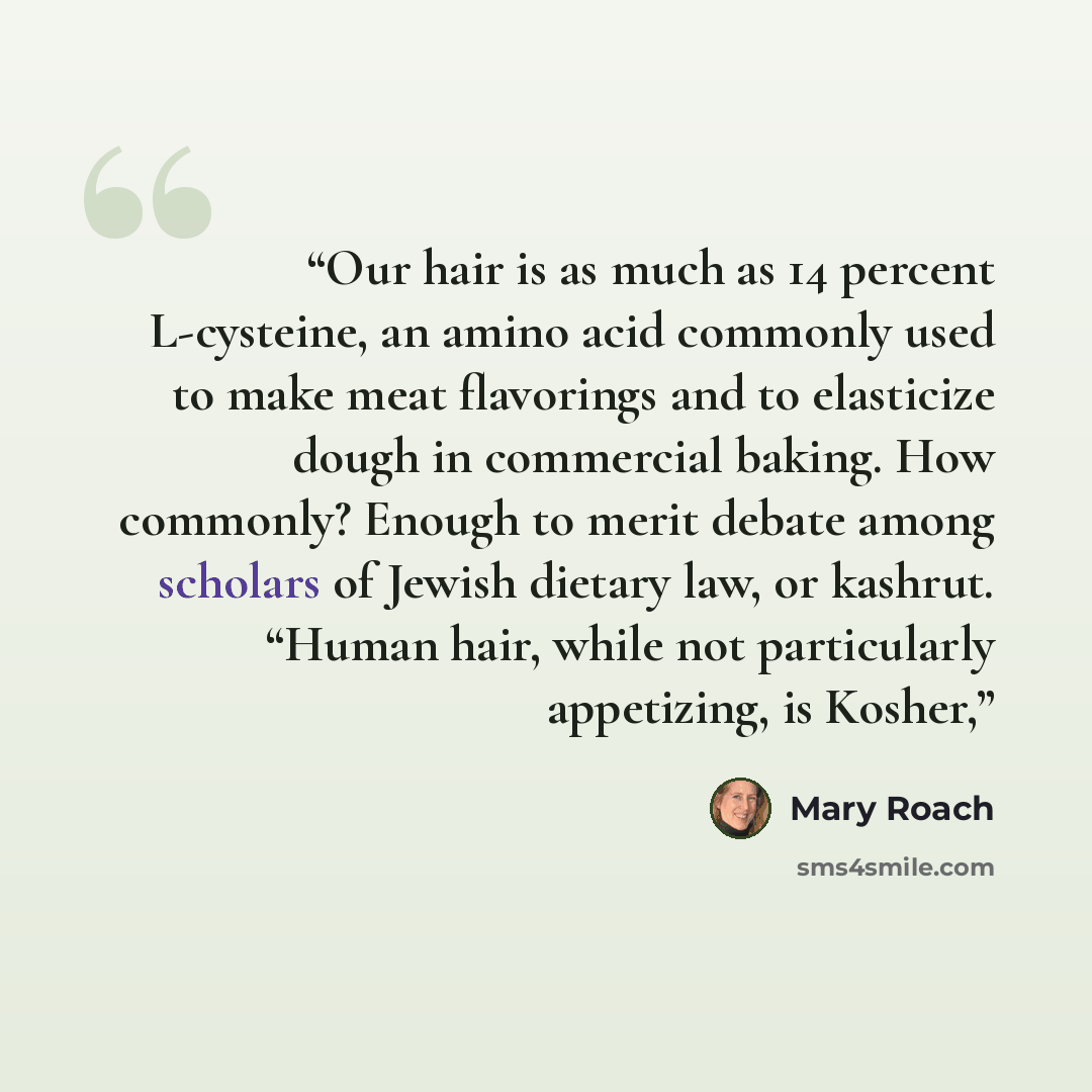 “Our hair is as much as 14 percent L-cysteine, an amino acid commonly used to make meat flavorings and to elasticize dough in commercial baking. How commonly? Enough to merit debate among scholars of Jewish dietary law, or kashrut. “Human hair, while not particularly appetizing, is Kosher,” quote by Mary Roach