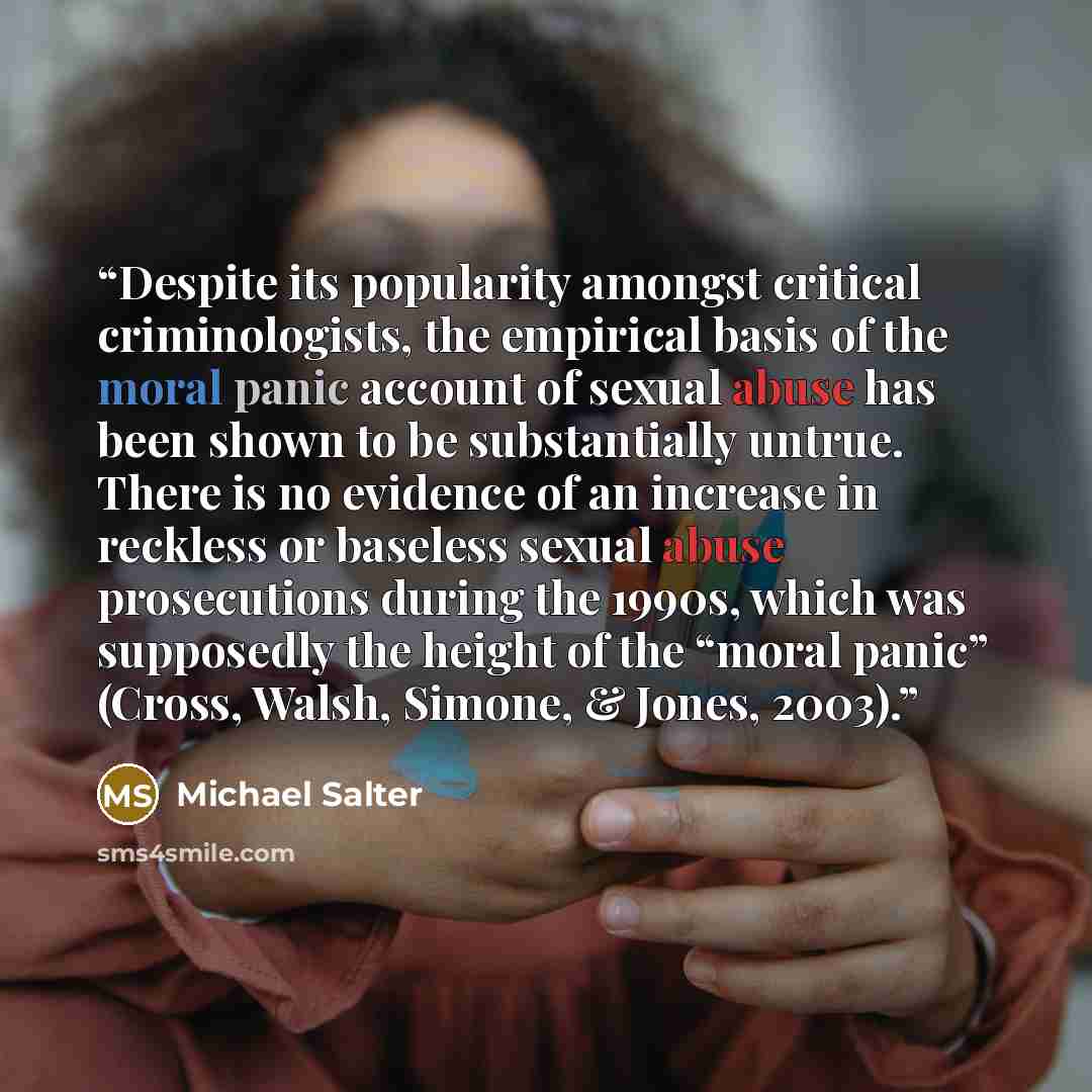 “Despite its popularity amongst critical criminologists, the empirical basis of the moral panic account of sexual abuse has been shown to be substantially untrue. There is no evidence of an increase in reckless or baseless sexual abuse prosecutions during the 1990s, which was supposedly the height…” quote by Michael Salter