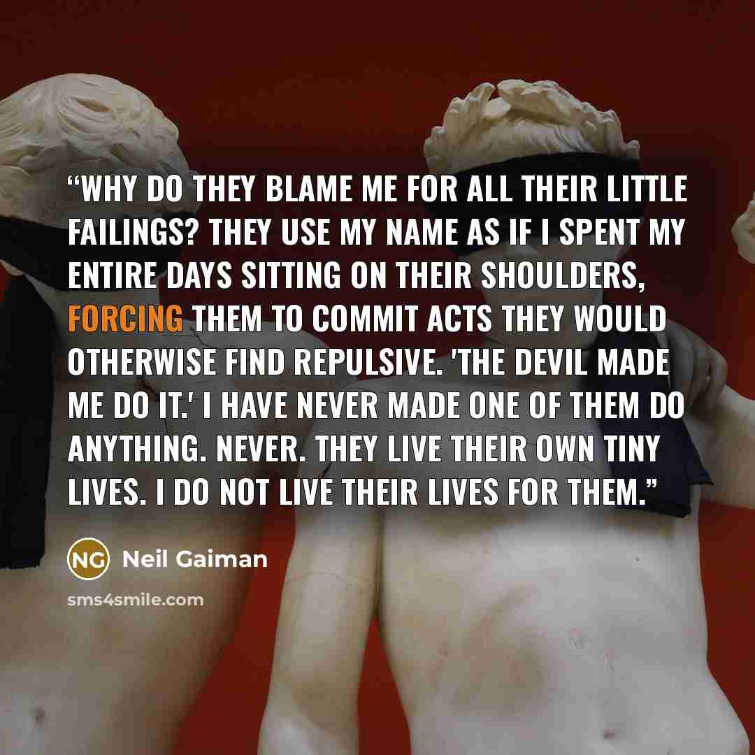 “Why do they blame me for all their little failings? They use my name as if I spent my entire days sitting on their shoulders, forcing them to commit acts they would otherwise find repulsive. 'The devil made me do it.' I have never made one of them do anything. Never. They live their own tiny…” quote by Neil Gaiman