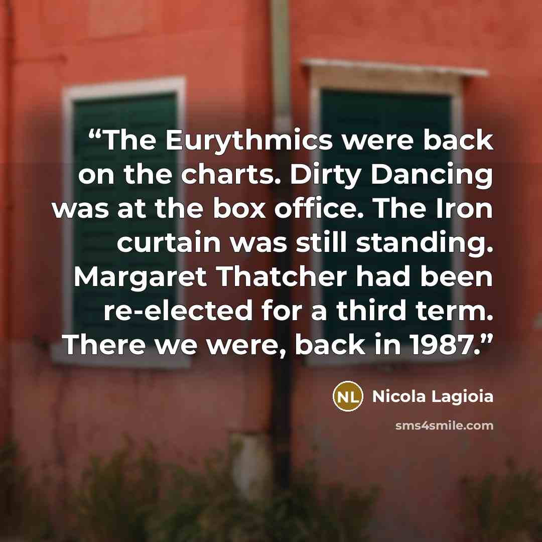 “The Eurythmics were back on the charts. Dirty Dancing was at the box office. The Iron curtain was still standing. Margaret Thatcher had been re-elected for a third term. There we were, back in 1987.” quote by Nicola Lagioia