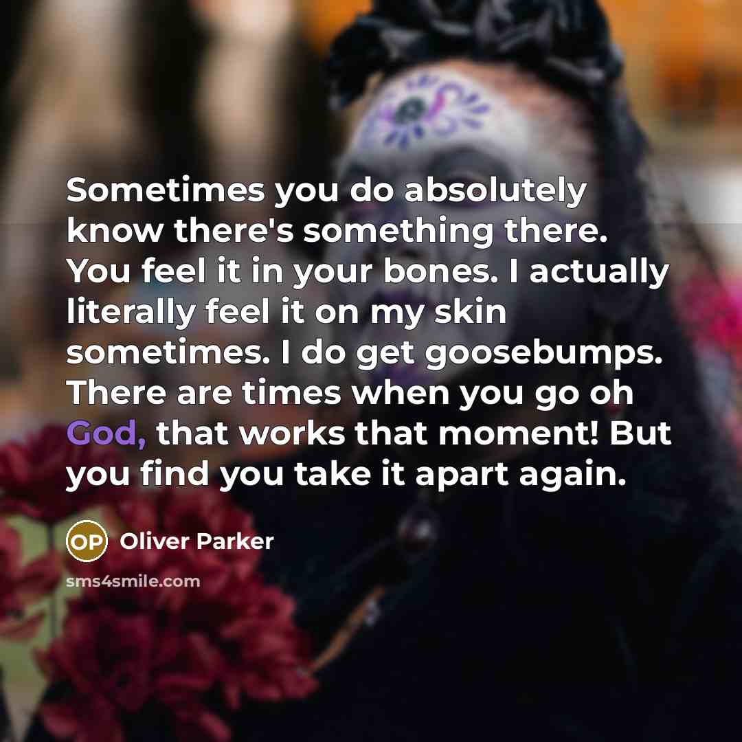 “Sometimes you do absolutely know there's something there. You feel it in your bones. I actually literally feel it on my skin sometimes. I do get goosebumps. There are times when you go oh God, that works that moment! But you find you take it apart again.” quote by Oliver Parker