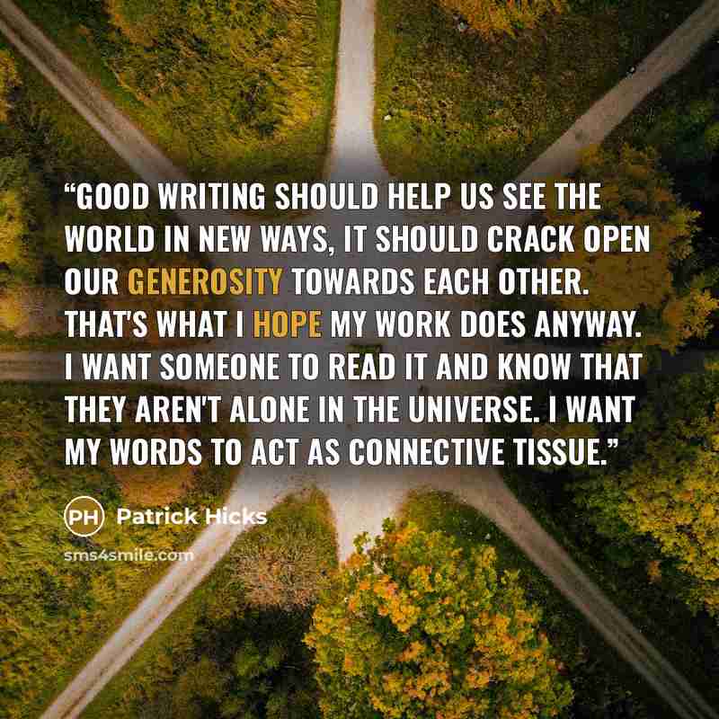 “Good writing should help us see the world in new ways, it should crack open our generosity towards each other. That's what I hope my work does anyway. I want someone to read it and know that they aren't alone in the universe. I want my words to act as connective tissue.” quote by Patrick Hicks