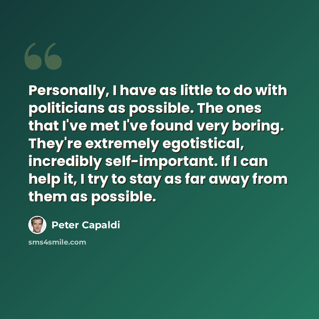 “Personally, I have as little to do with politicians as possible. The ones that I've met I've found very boring. They're extremely egotistical, incredibly self-important. If I can help it, I try to stay as far away from them as possible.” quote by Peter Capaldi