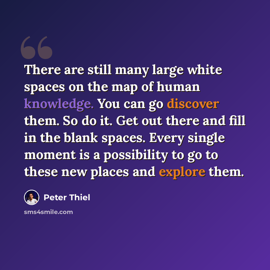 “There are still many large white spaces on the map of human knowledge. You can go discover them. So do it. Get out there and fill in the blank spaces. Every single moment is a possibility to go to these new places and explore them.” quote by Peter Thiel