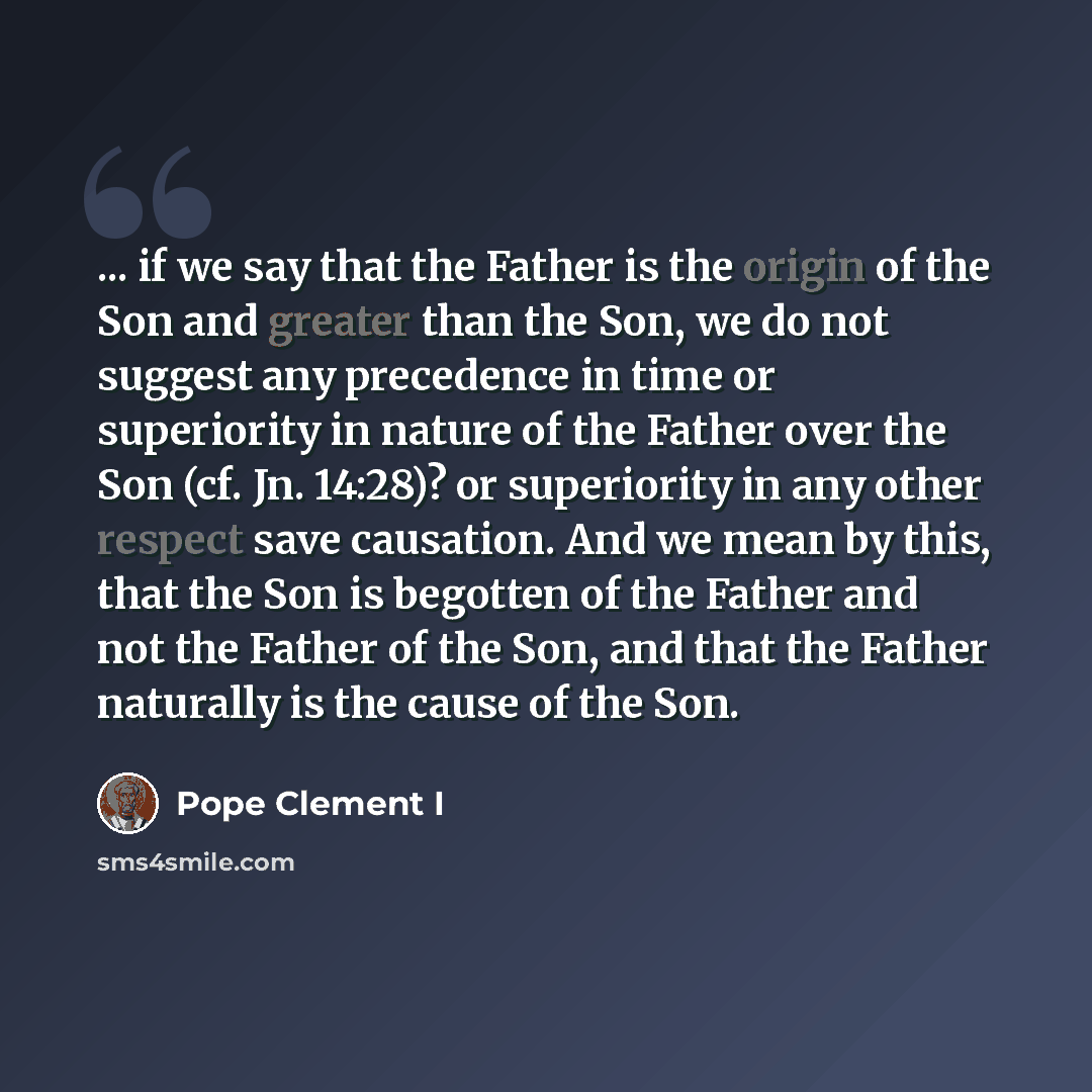 “... if we say that the Father is the origin of the Son and greater than the Son, we do not suggest any precedence in time or superiority in nature of the Father over the Son (cf. Jn. 14:28)? or superiority in any other respect save causation. And we mean by this, that the Son is begotten of the…” quote by Pope Clement I