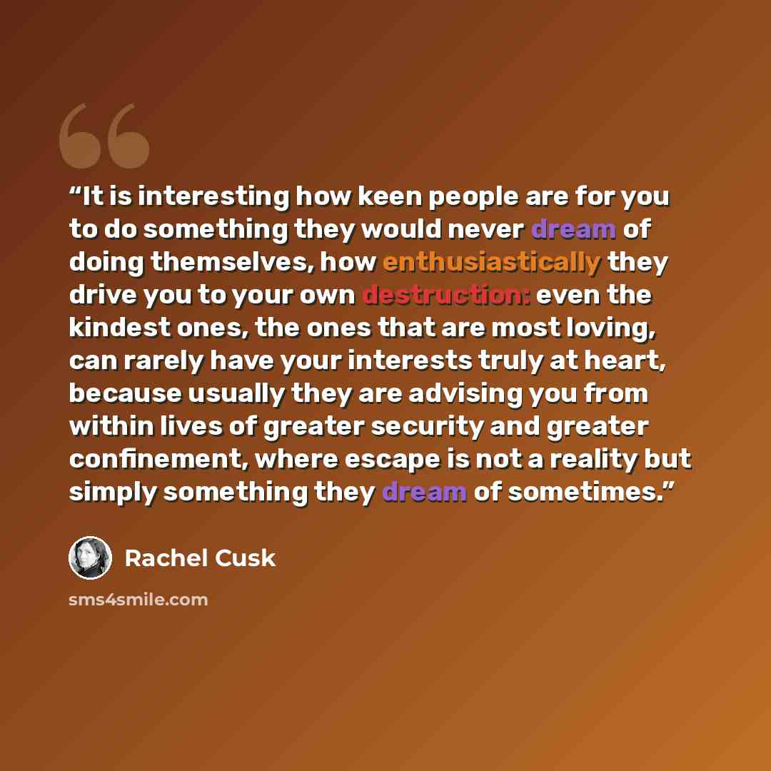 “It is interesting how keen people are for you to do something they would never dream of doing themselves, how enthusiastically they drive you to your own destruction: even the kindest ones, the ones that are most loving, can rarely have your interests truly at heart, because usually they are…” quote by Rachel Cusk