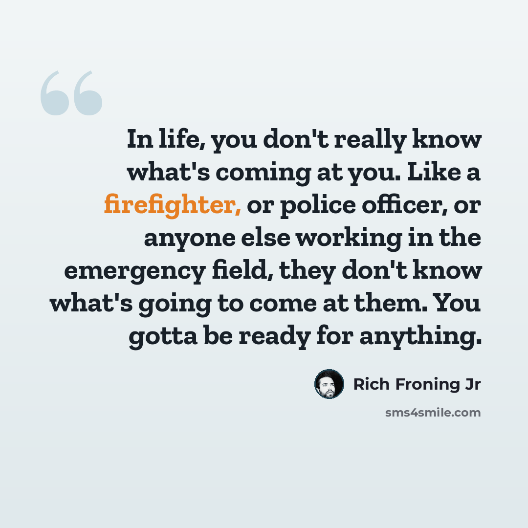 “In life, you don't really know what's coming at you. Like a firefighter, or police officer, or anyone else working in the emergency field, they don't know what's going to come at them. You gotta be ready for anything.” quote by Rich Froning Jr