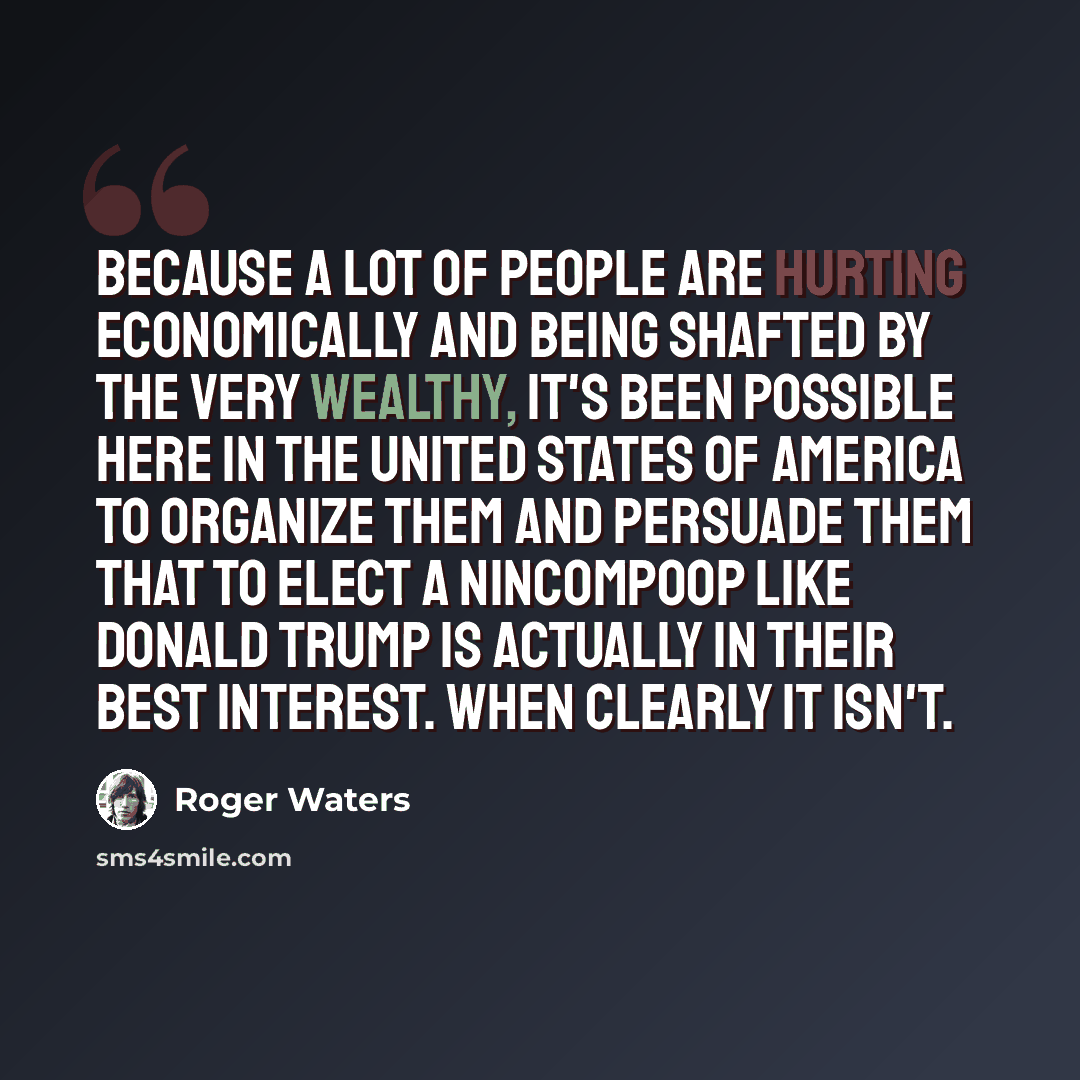 “Because a lot of people are hurting economically and being shafted by the very wealthy, it's been possible here in the United States of America to organize them and persuade them that to elect a nincompoop like Donald Trump is actually in their best interest. When clearly it isn't.” quote by Roger Waters