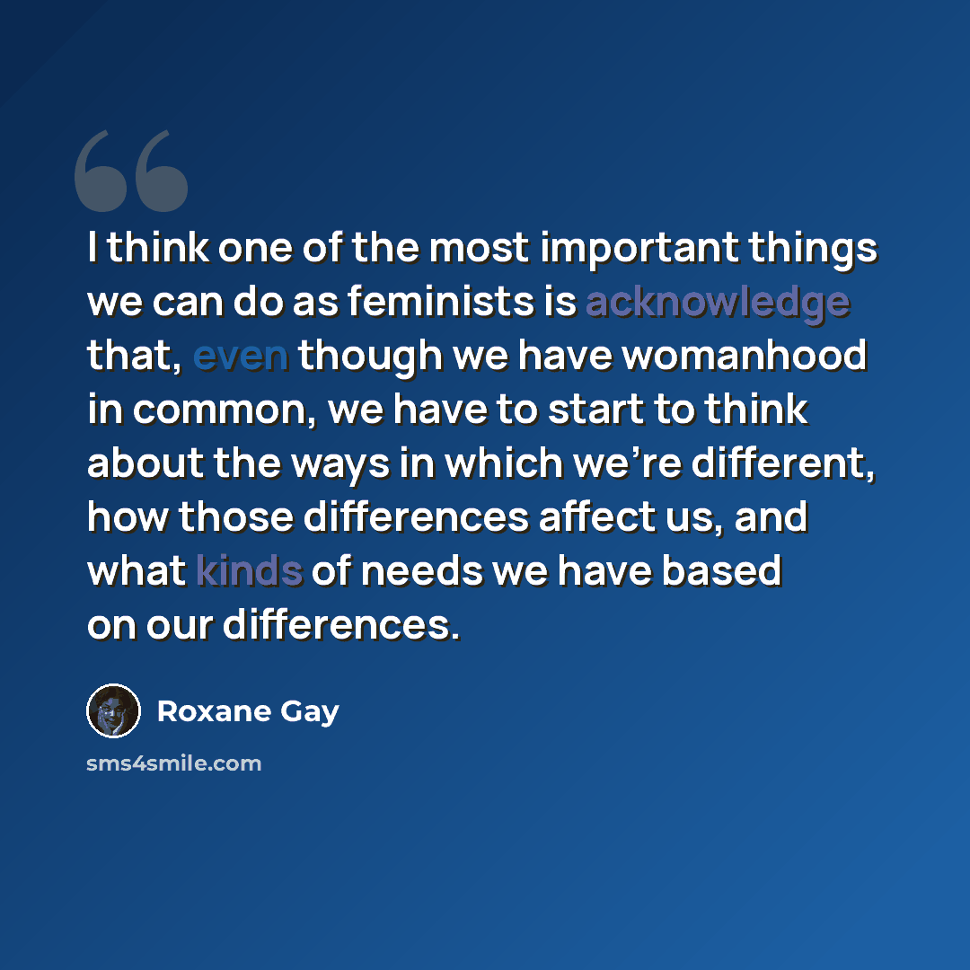 “I think one of the most important things we can do as feminists is acknowledge that, even though we have womanhood in common, we have to start to think about the ways in which we're different, how those differences affect us, and what kinds of needs we have based on our differences.” quote by Roxane Gay