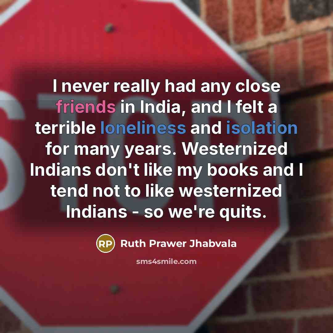 “I never really had any close friends in India, and I felt a terrible loneliness and isolation for many years. Westernized Indians don't like my books and I tend not to like westernized Indians - so we're quits.” quote by Ruth Prawer Jhabvala