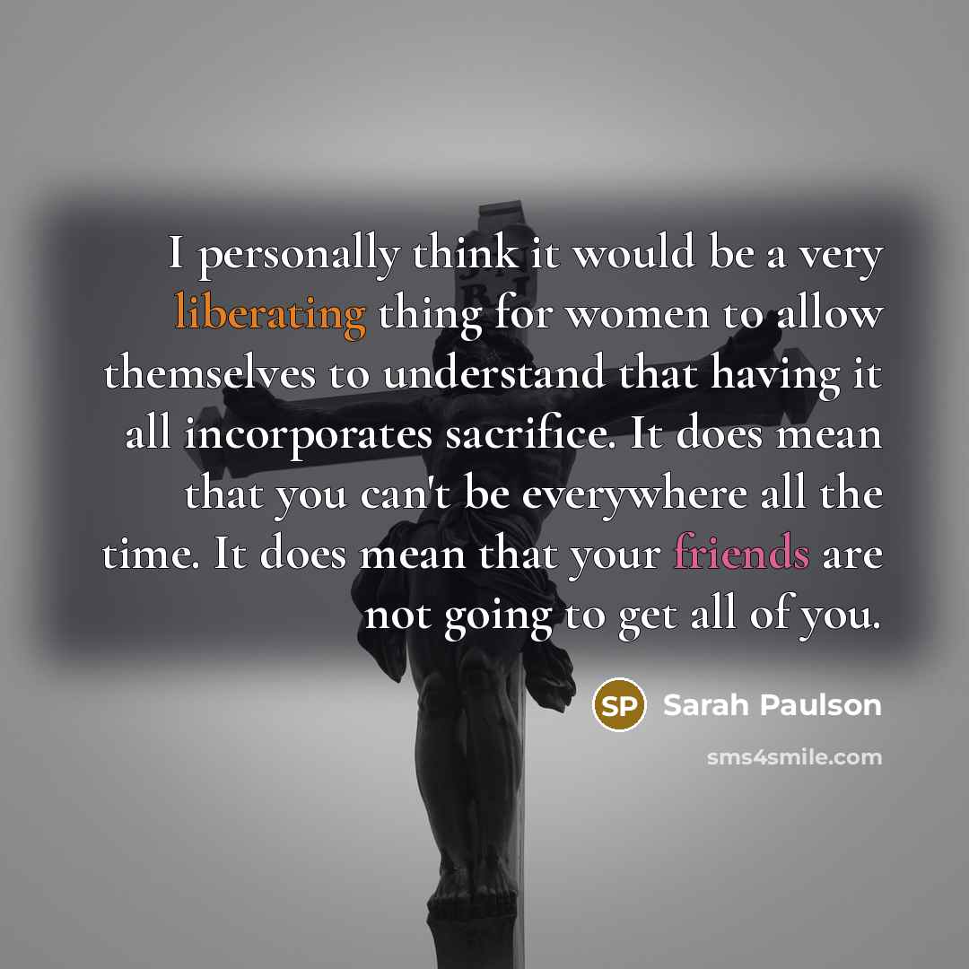 “I personally think it would be a very liberating thing for women to allow themselves to understand that having it all incorporates sacrifice. It does mean that you can't be everywhere all the time. It does mean that your friends are not going to get all of you.” quote by Sarah Paulson